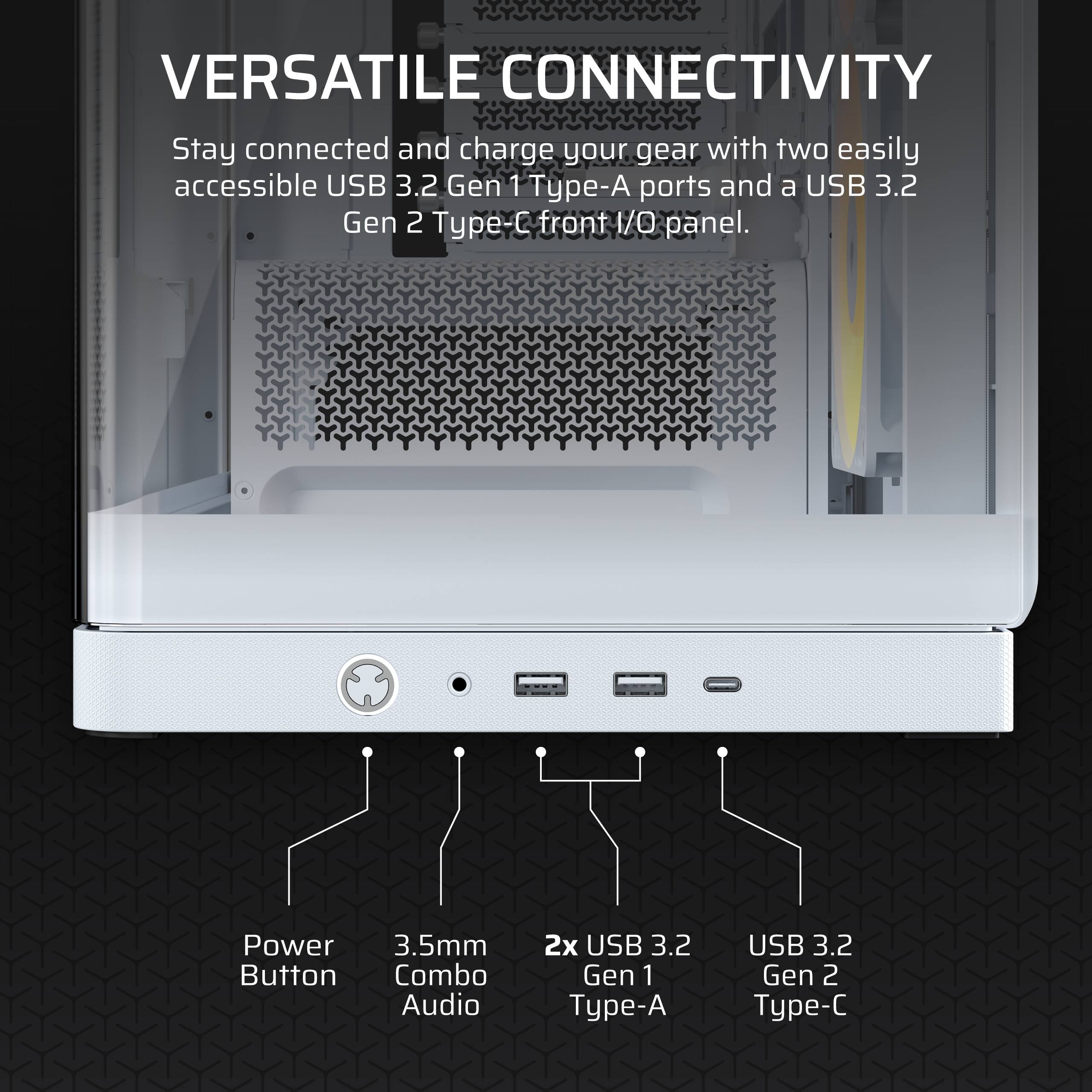 VERSATILE CONNECTIVITY

Stay connected and charge your gear with two easily accessible USB 3.2 Gen 1 Type-A ports and a USB 3.2 Gen 2 Type-C front I/O panel.

- Power Button
- 3.5mm Combo Audio
- 2x USB 3.2 Gen 1 Type-A
- USB 3.2 Gen 2 Type-C