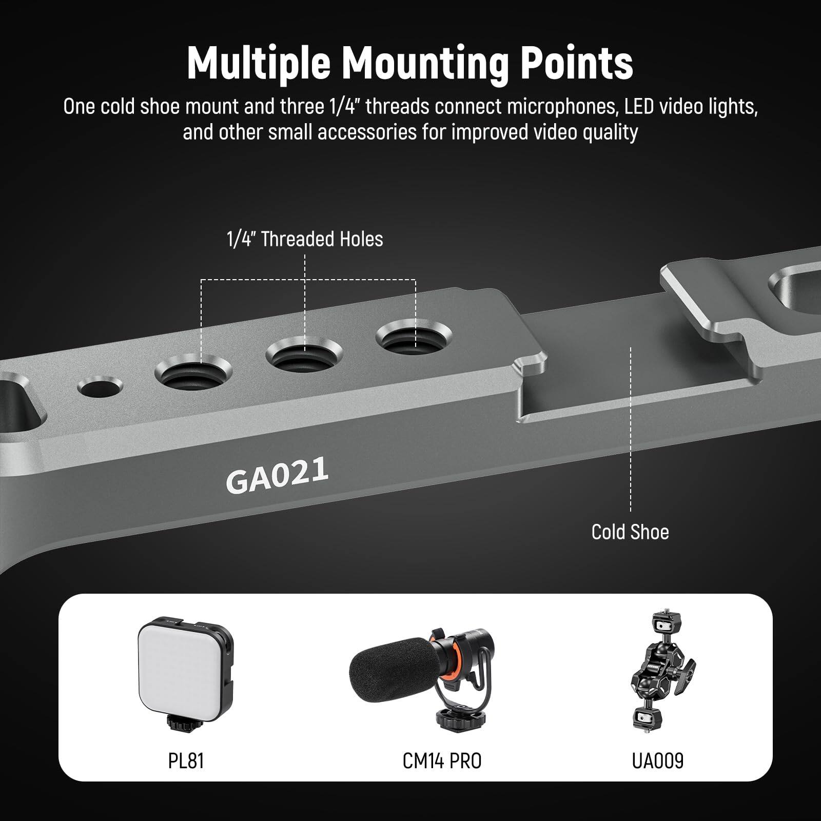 Multiple Mounting Points

One cold shoe mount and three 1/4" threads connect microphones, LED video lights, and other small accessories for improved video quality

1/4" Threaded Holes

Cold Shoe

GA021

PL81

CM14 PRO

UA009