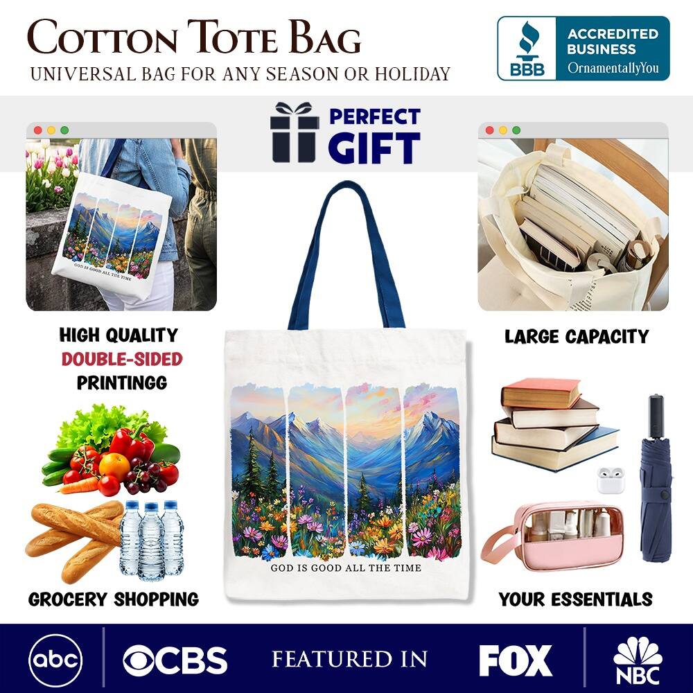 COTTON TOTE BAG  
UNIVERSAL BAG FOR ANY SEASON OR HOLIDAY  

ACCREDITED BUSINESS  
BBB  
OrnamentallyYou  

PERFECT GIFT  

HIGH QUALITY  
DOUBLE-SIDED PRINTING  

LARGE CAPACITY  

GROCERY SHOPPING  
YOUR ESSENTIALS  

GOD IS GOOD ALL THE TIME  

FEATURED IN  
abc  
CBS  
FOX  
NBC