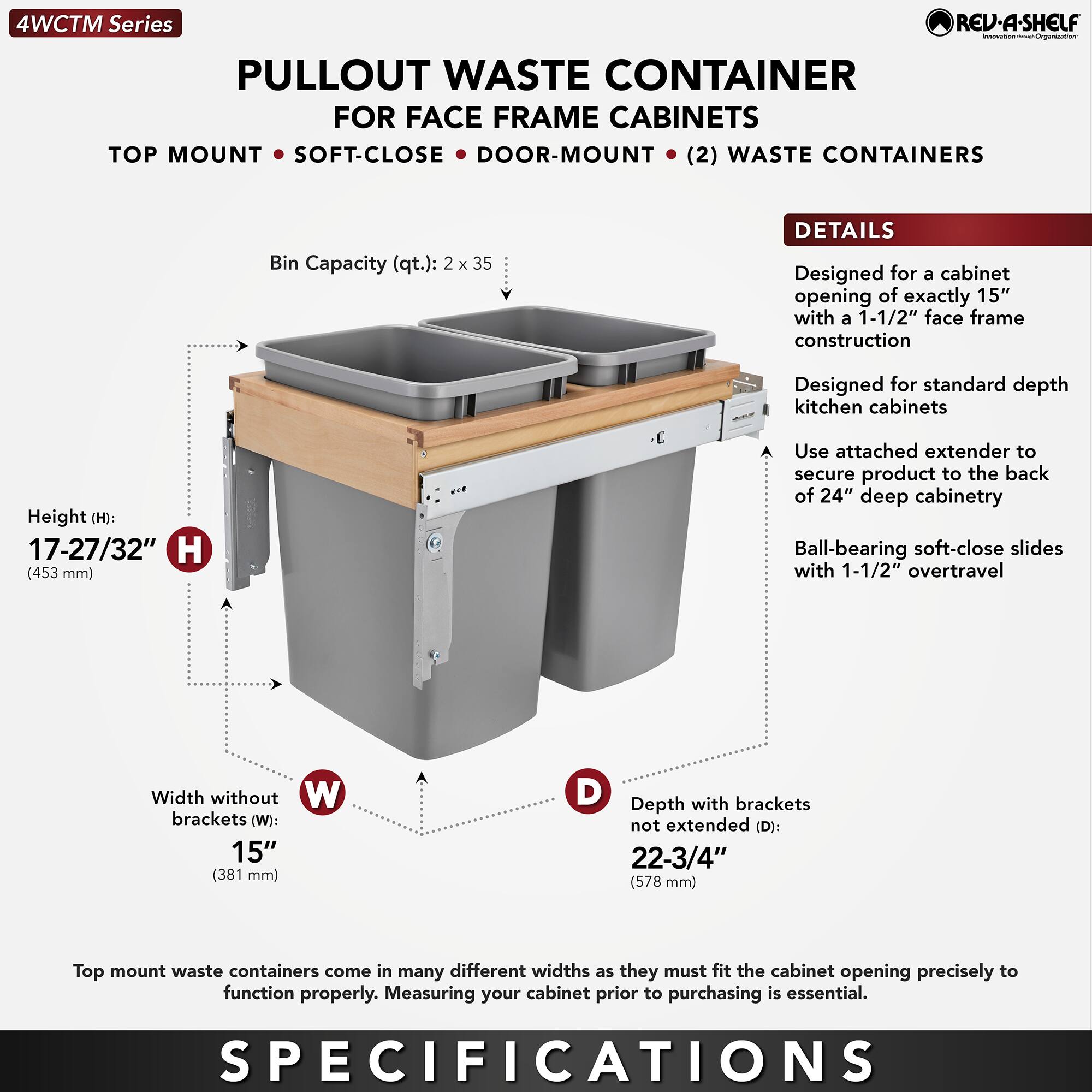 **4WCTM Series**

**PULLOUT WASTE CONTAINER FOR FACE FRAME CABINETS**

- TOP MOUNT
- SOFT-CLOSE
- DOOR-MOUNT
- (2) WASTE CONTAINERS

**Bin Capacity (qt.):** 2 x 35

**DETAILS**

- Designed for a cabinet opening of exactly 15" with a 1-1/2" face frame construction
- Designed for standard depth kitchen cabinets
- Use attached extender to secure product to the back of 24" deep cabinetry
- Ball-bearing soft-close slides with 1-1/2" overtravel

**SPECIFICATIONS**

- **Height (H):** 17-27/32" (453 mm)
- **Width without brackets (W):** 15" (381 mm)
- **Depth with brackets not extended (D):** 22-3/4" (578 mm)

Top mount waste containers come in many different widths as they must fit the cabinet opening precisely to function properly. Measuring your cabinet prior to purchasing is essential.