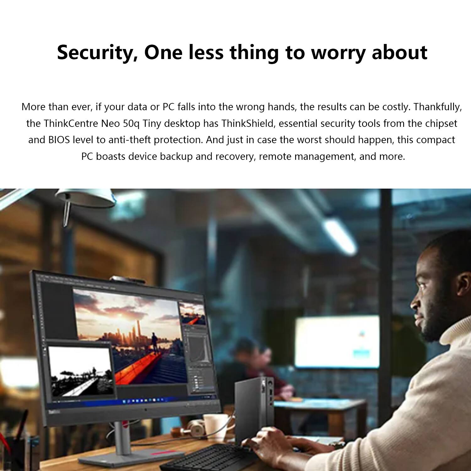 Security, One less thing to worry about

More than ever, if your data or PC falls into the wrong hands, the results can be costly. Thankfully, the ThinkCentre Neo 50q Tiny desktop has ThinkShield, essential security tools from the chipset and BIOS level to anti-theft protection. And just in case the worst should happen, this compact PC boasts device backup and recovery, remote management, and more.