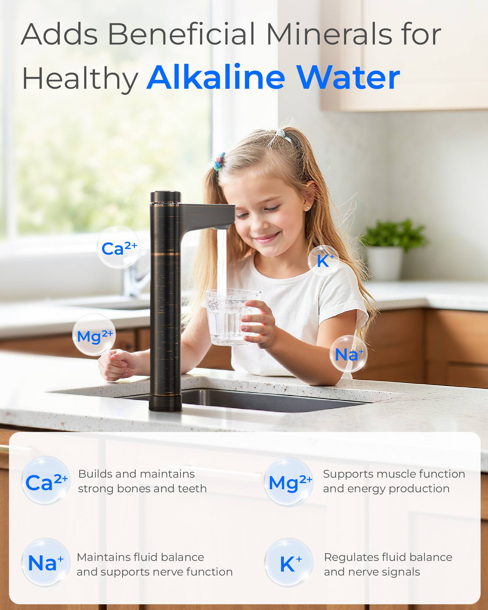 Adds Beneficial Minerals for Healthy Alkaline Water

Ca²⁺
K⁺
Mg²⁺
Na⁺

Builds and maintains Ca²⁺ strong bones and teeth
Supports muscle function Mg²⁺ and energy production
Maintains fluid balance Na⁺ and supports nerve function
Regulates fluid balance and nerve signals K⁺
