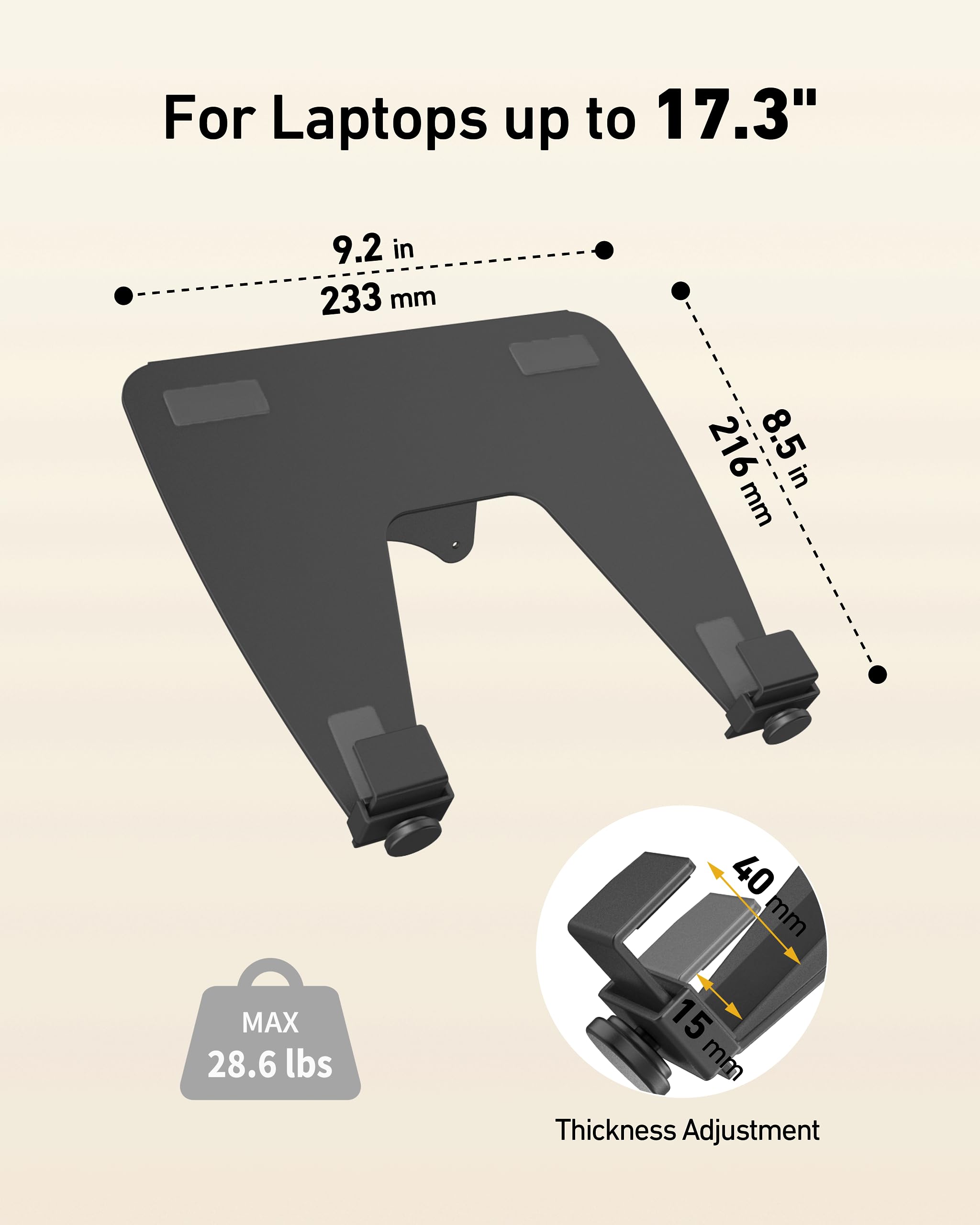 For Laptops up to 17.3"  
9.2 in (233 mm)  
8.5 in (216 mm)  
MAX 28.6 lbs  
40 mm  
15 mm  
Thickness Adjustment