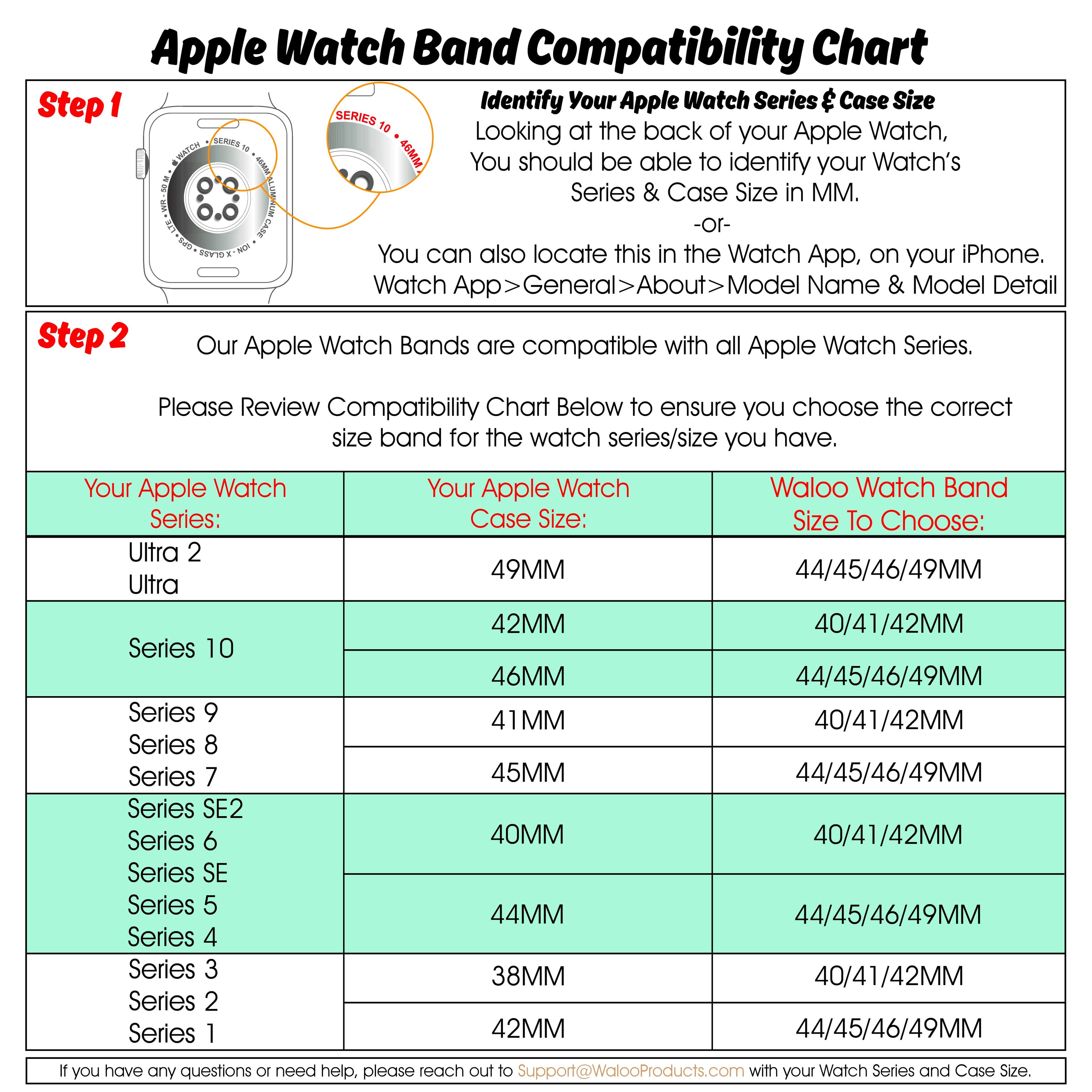 Apple Watch Band Compatibility Chart

Step 1: Identify Your Apple Watch Series & Case Size  
Looking at the back of your Apple Watch, you should be able to identify your Watch's Series & Case Size in MM.  
- or -  
You can also locate this in the Watch App, on your iPhone.  
Watch App > General > About > Model Name & Model Detail

Step 2: Our Apple Watch Bands are compatible with all Apple Watch Series.  
Please Review Compatibility Chart Below to ensure you choose the correct size band for the watch series/size you have.

| Your Apple Watch Series: | Your Apple Watch Case Size: | Waloo Watch Band Size To Choose: |
|------------------------|---------------------------|--------------------------------|
| Ultra 2                | 49MM                      | 44/45/46/49MM                   |
| Ultra                  | 42MM                      | 40/41/42MM                     |
| Series 10              | 46MM                      | 44/45/46/49MM                  |
| Series 9               | 41MM                      | 40/41/42MM                     |
| Series 8               | 