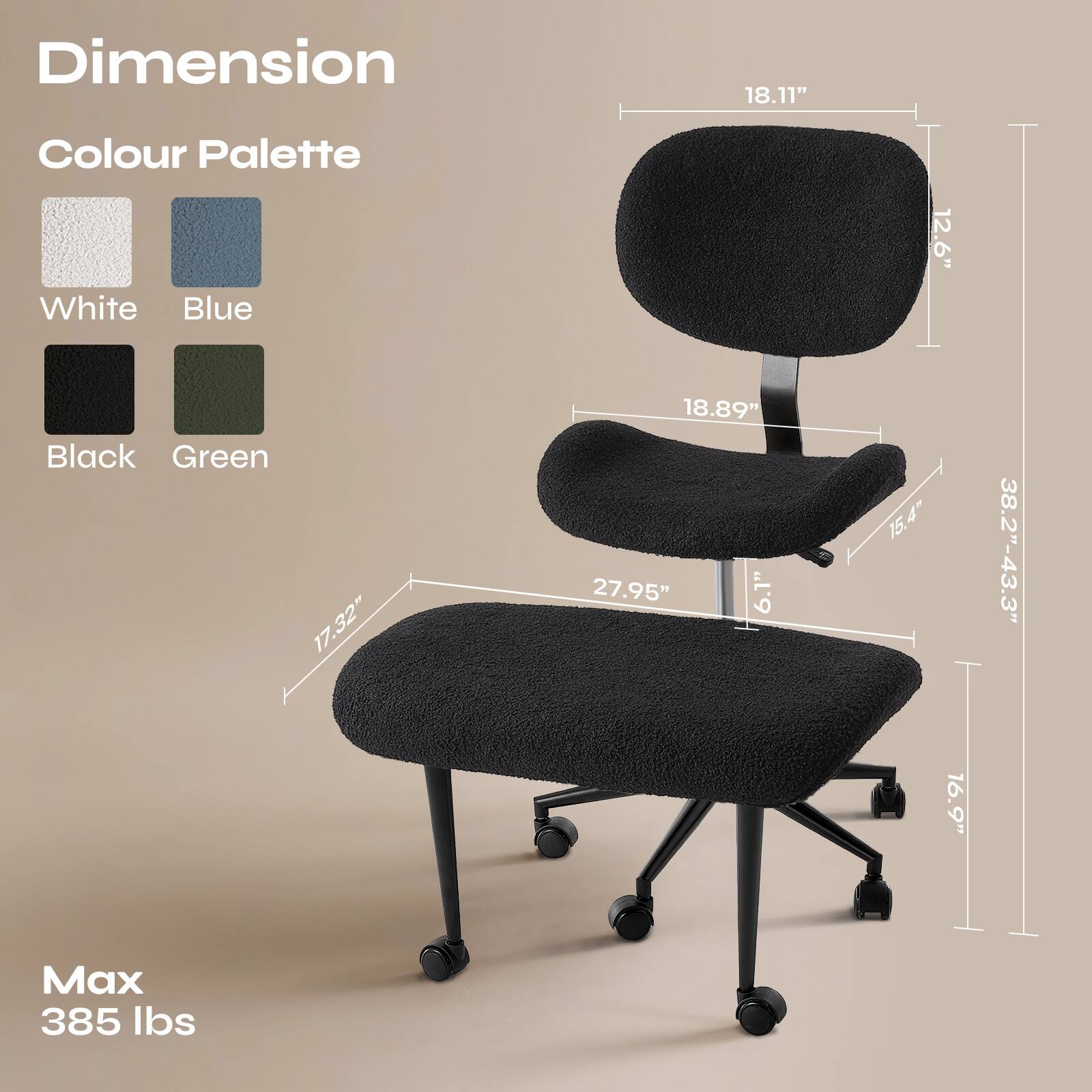 Dimension  
18.11"  
12.6"  
18.89"  
17.32"  
27.95"  
6.1"  
15.4"  
38.2"-43.3"  
16.9"  

Colour Palette  
White  
Blue  
Black  
Green  

Max 385 lbs