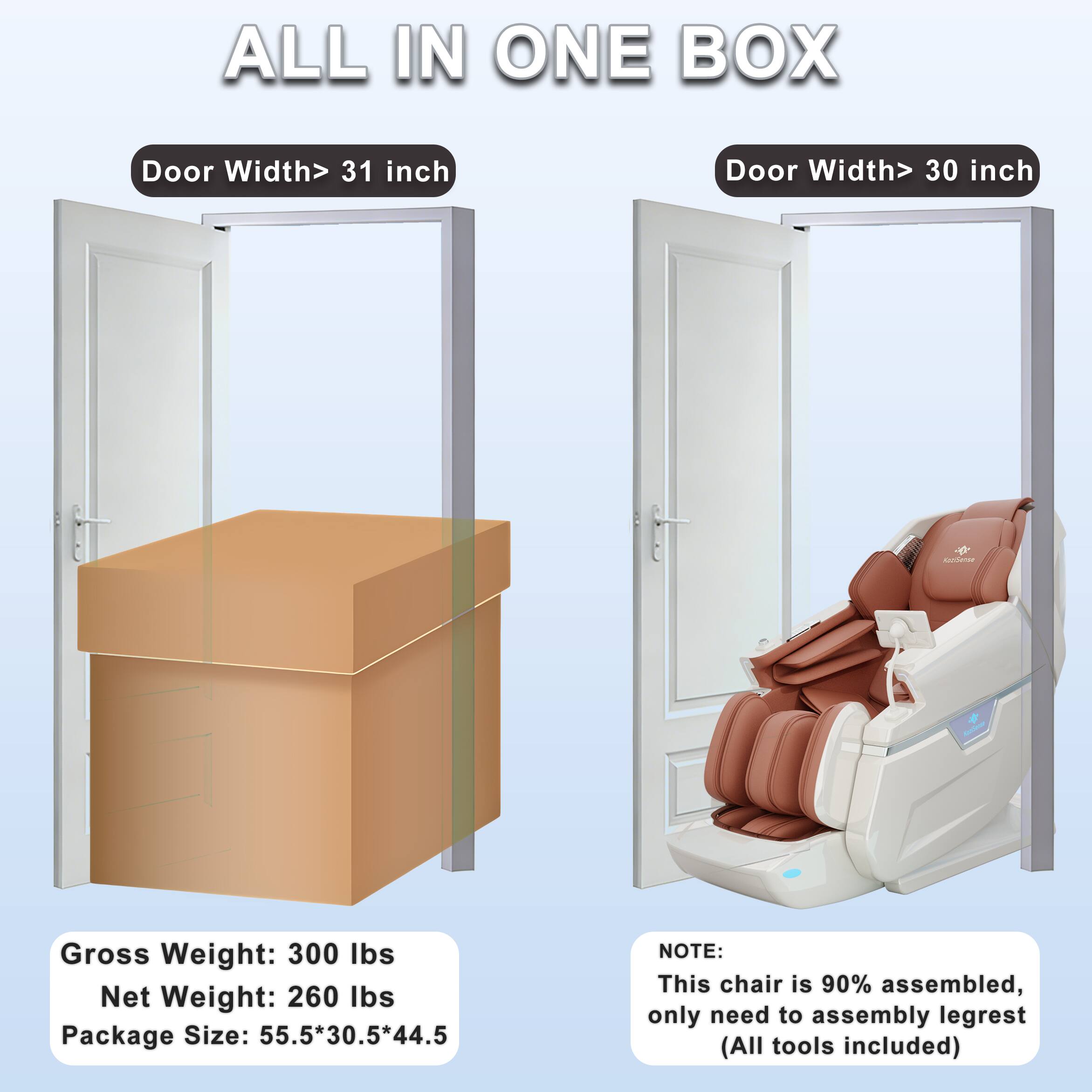 ALL IN ONE BOX

Door Width > 31 inch

Door Width > 30 inch

Gross Weight: 300 lbs  
Net Weight: 260 lbs  
Package Size: 55.5*30.5*44.5

NOTE:  
This chair is 90% assembled, only need to assemble legrest (All tools included)