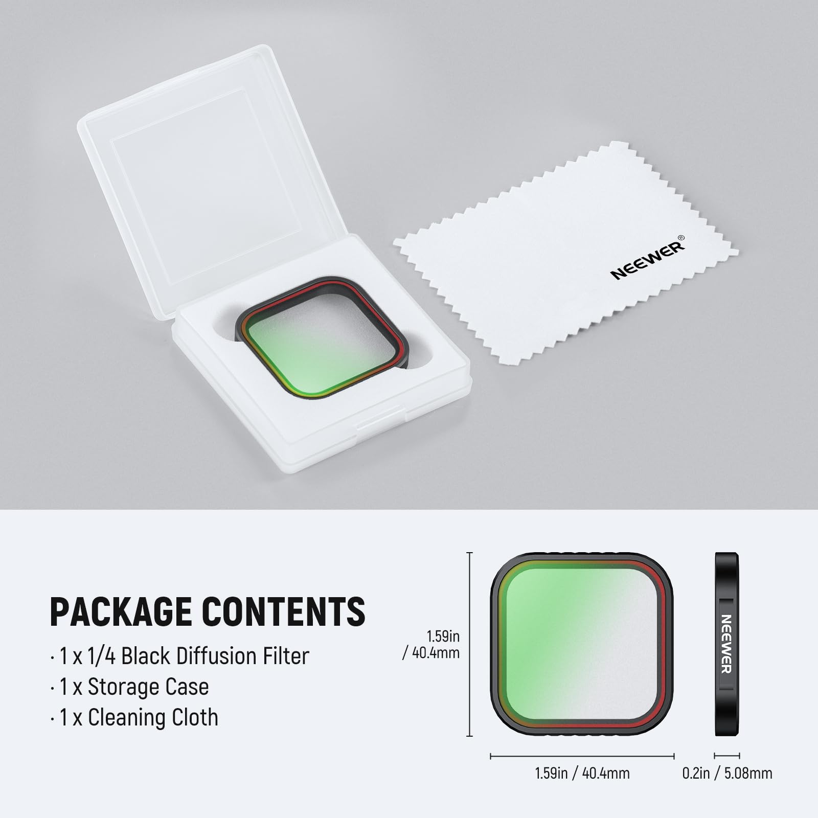PACKAGE CONTENTS

- 1 x 1/4 Black Diffusion Filter
- 1 x Storage Case
- 1 x Cleaning Cloth

NEEWER 1.59in / 40.4mm 0.2in / 5.08mm