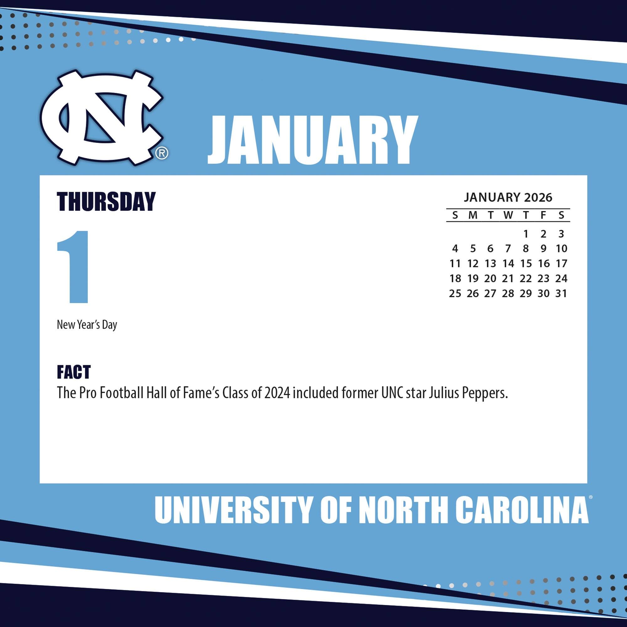 **JANUARY**

**THURSDAY 1**

New Year's Day

**FACT**

The Pro Football Hall of Fame's Class of 2024 included former UNC star Julius Peppers.

---

**JANUARY 2026**

S M T W T F S

1 2 3

4 5 6 7 8 9 10

11 12 13 14 15 16 17

18 19 20 21 22 23 24

25 26 27 28 29 30 31

---

**UNIVERSITY OF NORTH CAROLINA**