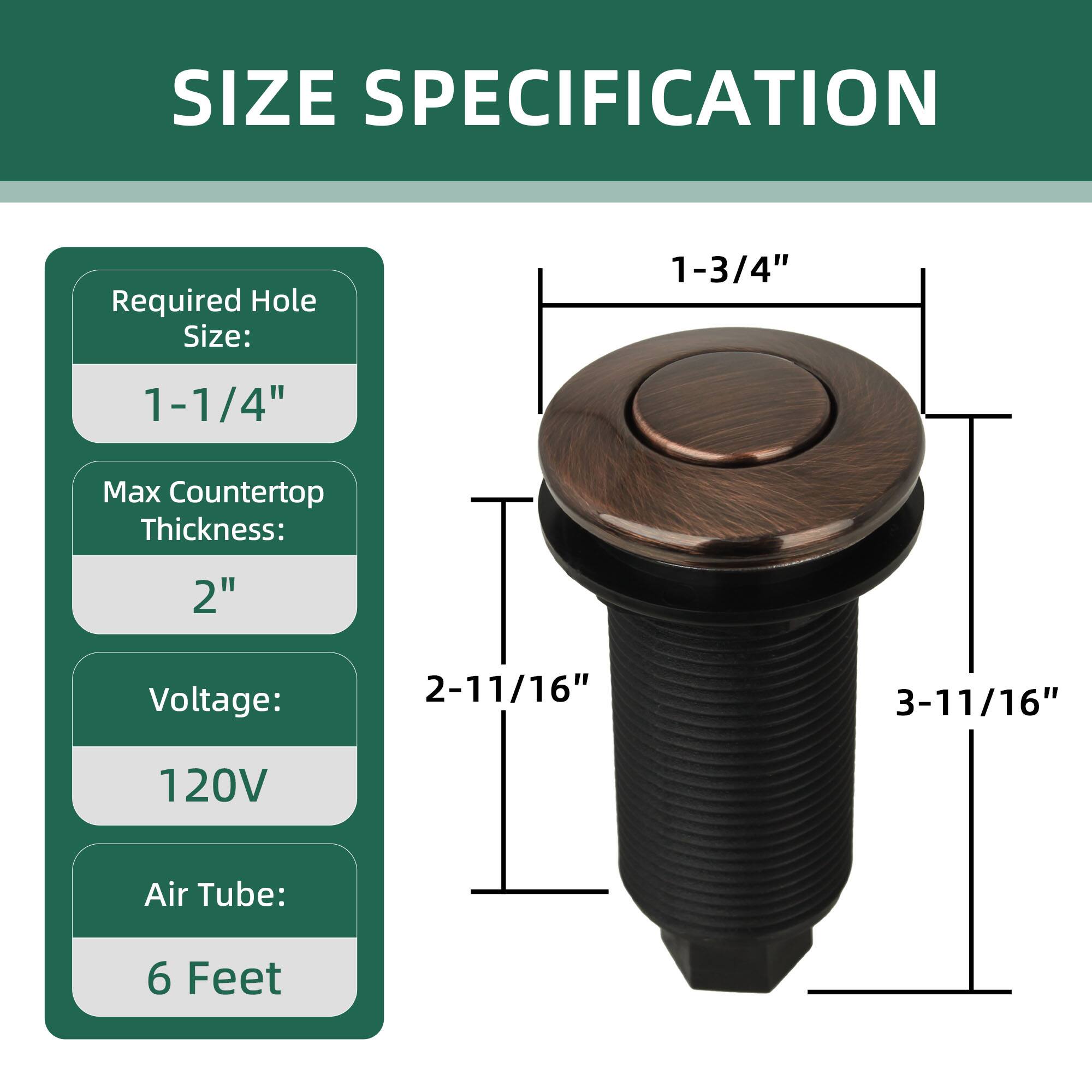 SIZE SPECIFICATION

Required Hole Size: 1-1/4"

Max Countertop Thickness: 2"

Voltage: 120V

Air Tube: 6 Feet

1-3/4"  
2-11/16"  
3-11/16"  
6"
