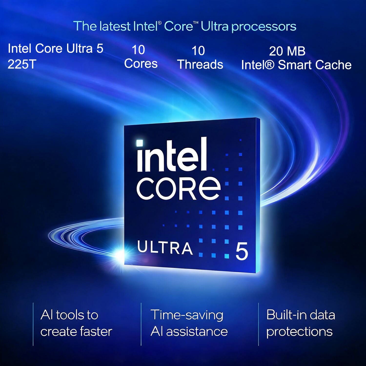 The latest Intel® Core™ Ultra processors

Intel Core Ultra 5  
225T

10 Cores  
10 Threads  
20 MB Intel® Smart Cache

AI tools to create faster  
Time-saving AI assistance  
Built-in data protections