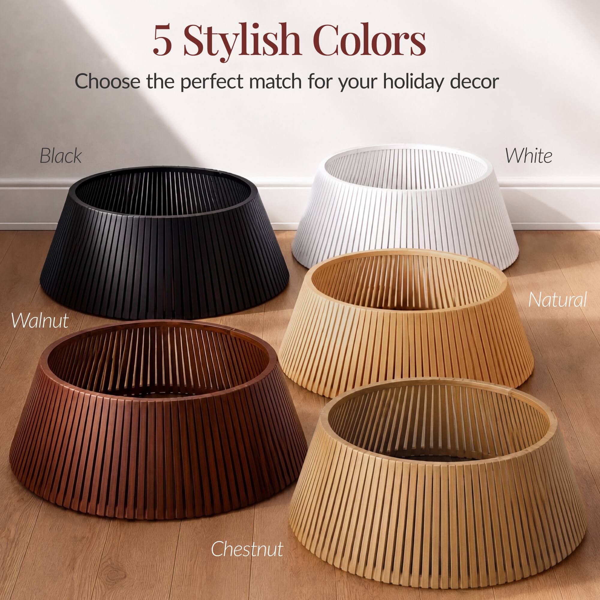 5 Stylish Colors  
Choose the perfect match for your holiday decor

- Black
- White
- Walnut
- Natural
- Chestnut