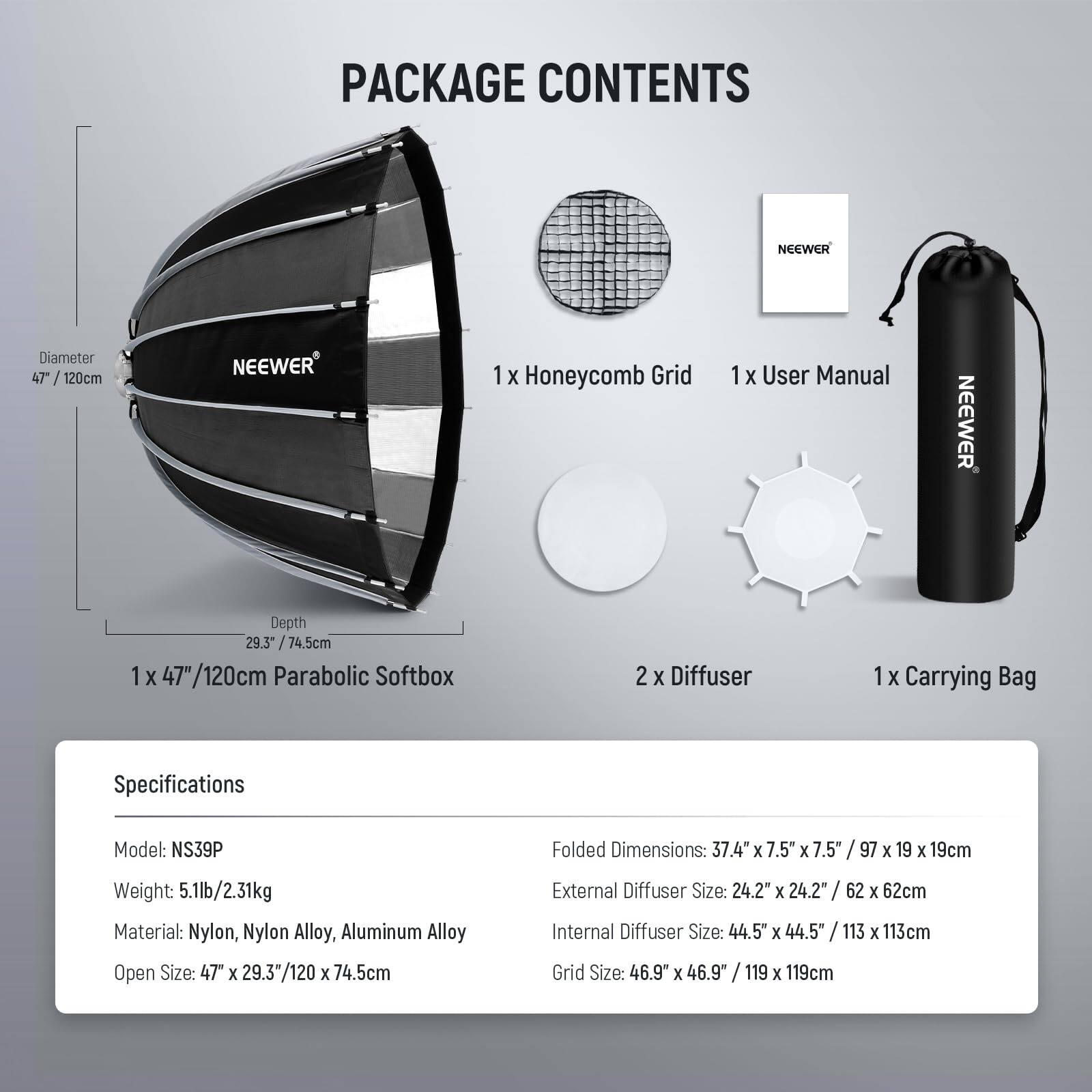 PACKAGE CONTENTS

NEEWER
- Diameter 47" / 120cm
- 1 x Honeycomb Grid
- 1 x User Manual
- 1 x 47"/120cm Parabolic Softbox
- 2 x Diffuser
- 1 x Carrying Bag

Specifications
- Model: NS39P
- Weight: 5.1lb/2.31kg
- Material: Nylon, Nylon Alloy, Aluminum Alloy
- Open Size: 47 x 29.3"/120 x 74.5cm
- Folded Dimensions: 37.4" x 7.5" x 7.5" / 97 x 19 x 19cm
- External Diffuser Size: 24.2" x 24.2" / 62 x 62cm
- Internal Diffuser Size: 44.5" x 44.5" / 113 x 113cm
- Grid Size: 46.9" x 46.9" / 119 x 119cm