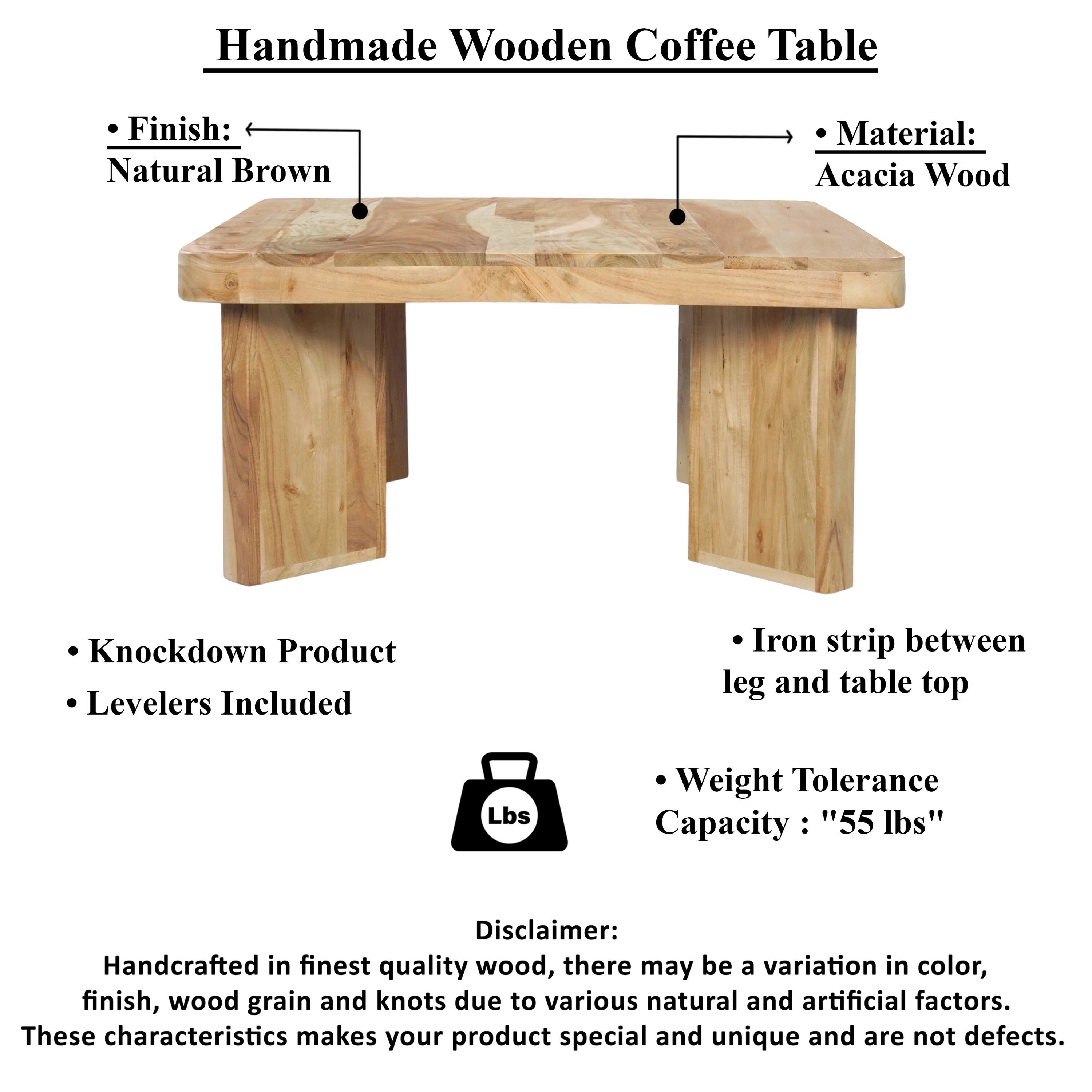Handmade Wooden Coffee Table

Finish: Natural Brown
Material: Acacia Wood
Knockdown Product
Levelers Included
Iron strip between leg and table top
Weight Tolerance Capacity: "55 lbs"

Disclaimer: Handcrafted in finest quality wood, there may be a variation in color, finish, wood grain and knots due to various natural and artificial factors. These characteristics makes your product special and unique and are not defects.