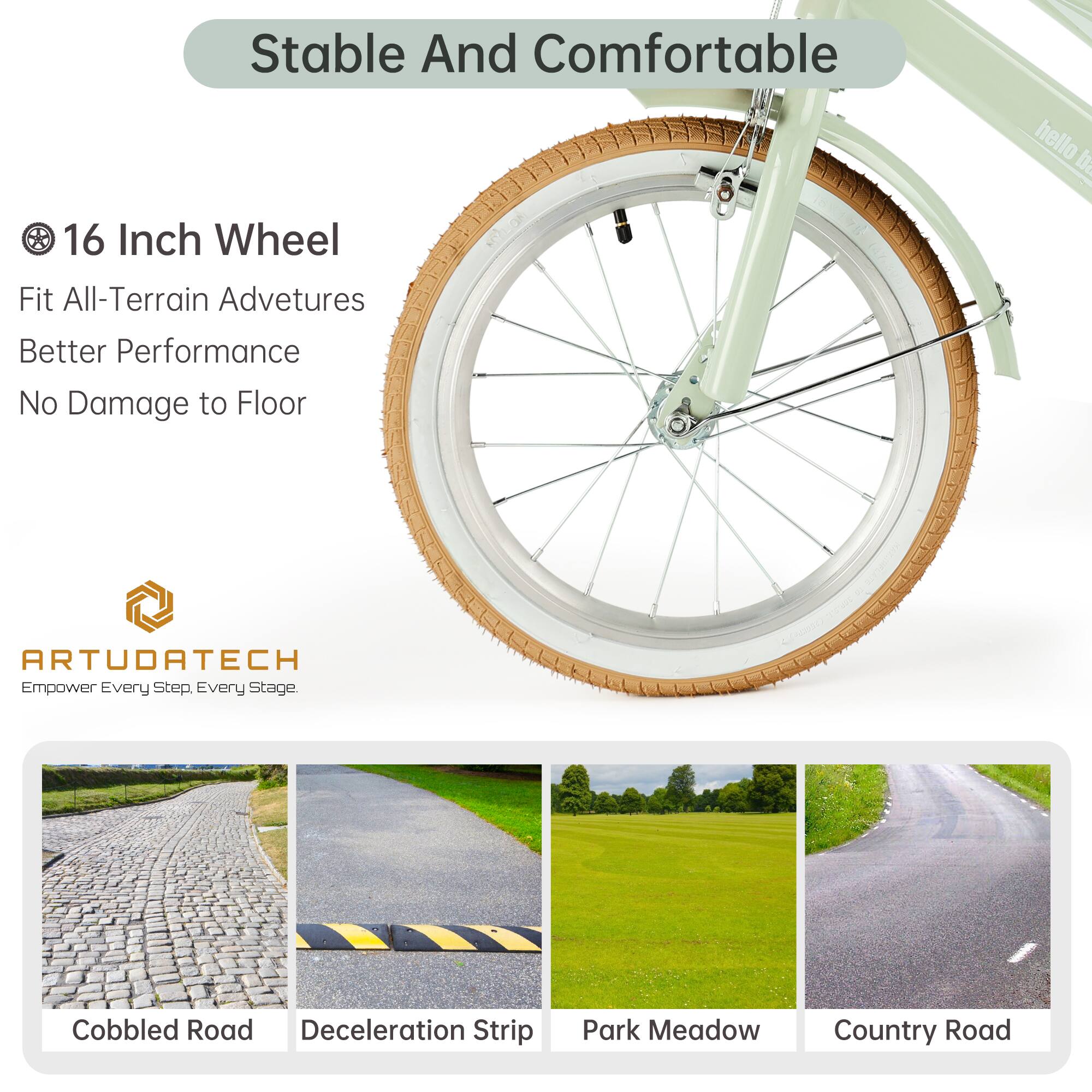 Stable And Comfortable

16 Inch Wheel
Fit All-Terrain Adventures
Better Performance
No Damage to Floor

ARTUDATECH
Empower Every Step, Every Stage.

Cobbled Road
Deceleration Strip
Park Meadow
Country Road