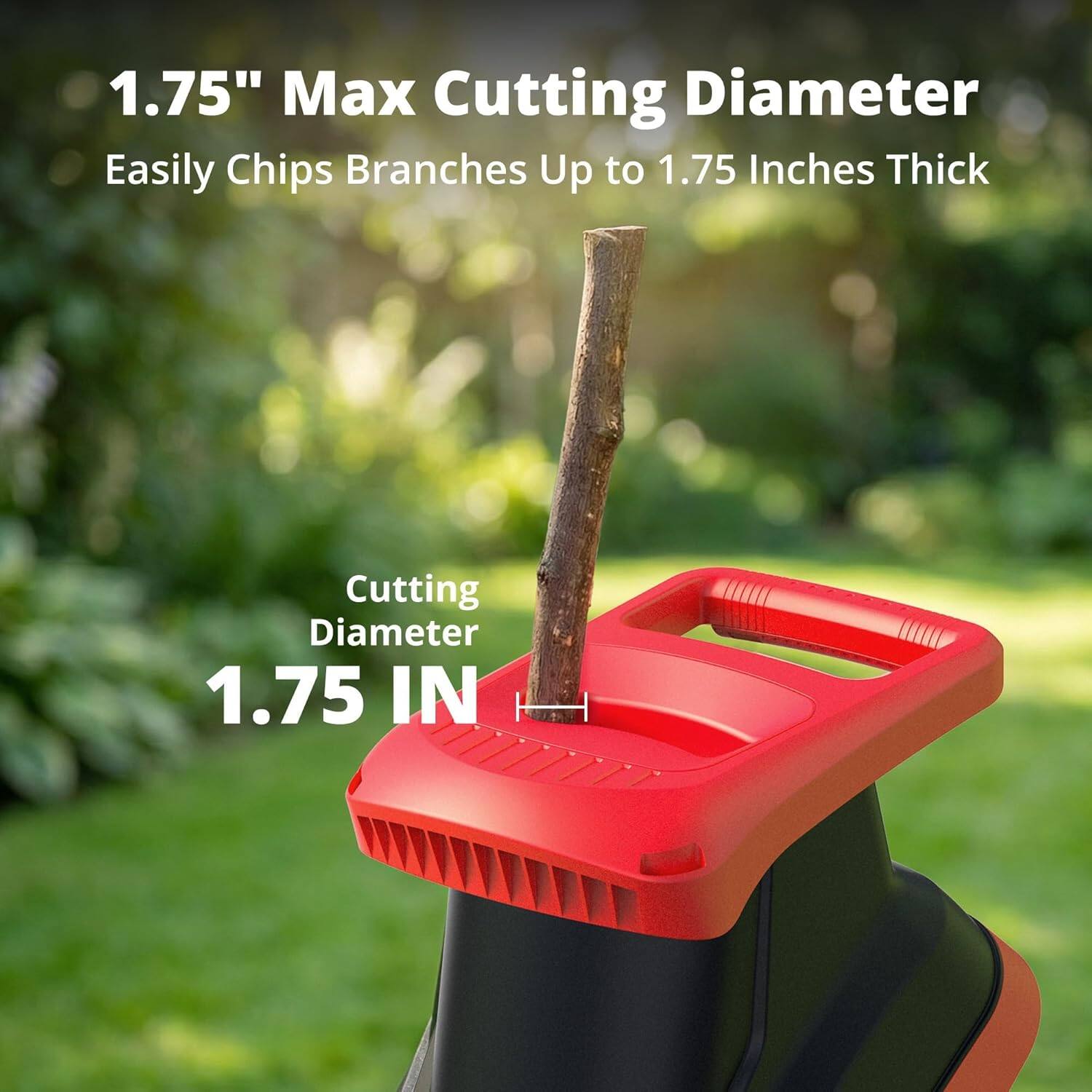1.75" Max Cutting Diameter  
Easily Chips Branches Up to 1.75 Inches Thick  

Cutting Diameter  
1.75 IN