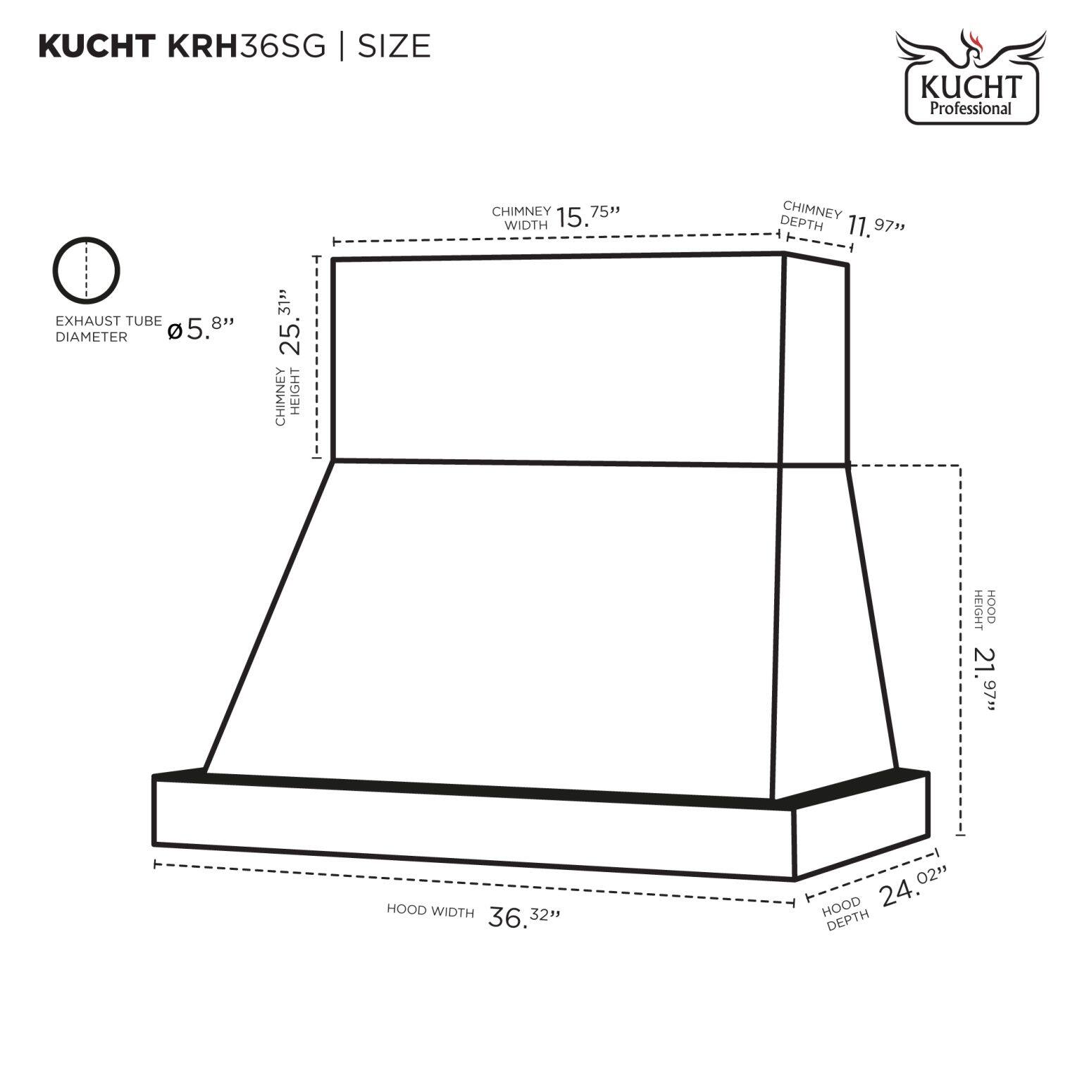 KUCHT KRH36SG | SIZE

- CHIMNEY WIDTH: 15.75"
- CHIMNEY DEPTH: 11.97"
- EXHAUST TUBE DIAMETER: 5.8"
- CHIMNEY HEIGHT: 25.31"
- HOOD WIDTH: 36.3"
- HOOD DEPTH: 24.02"
- HOOD HEIGHT: 21.97"