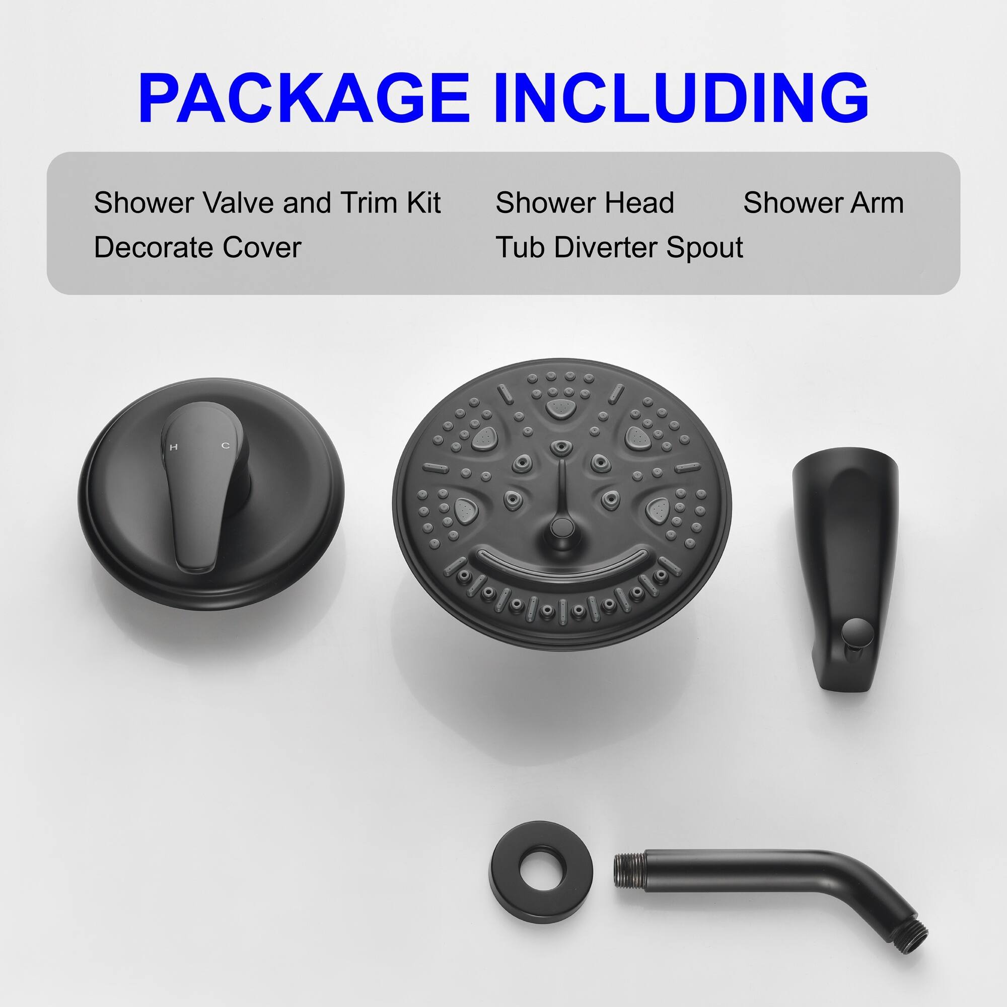 PACKAGE INCLUDING

- Shower Valve and Trim Kit
- Decorate Cover
- Shower Head
- Shower Arm
- Tub Diverter Spout