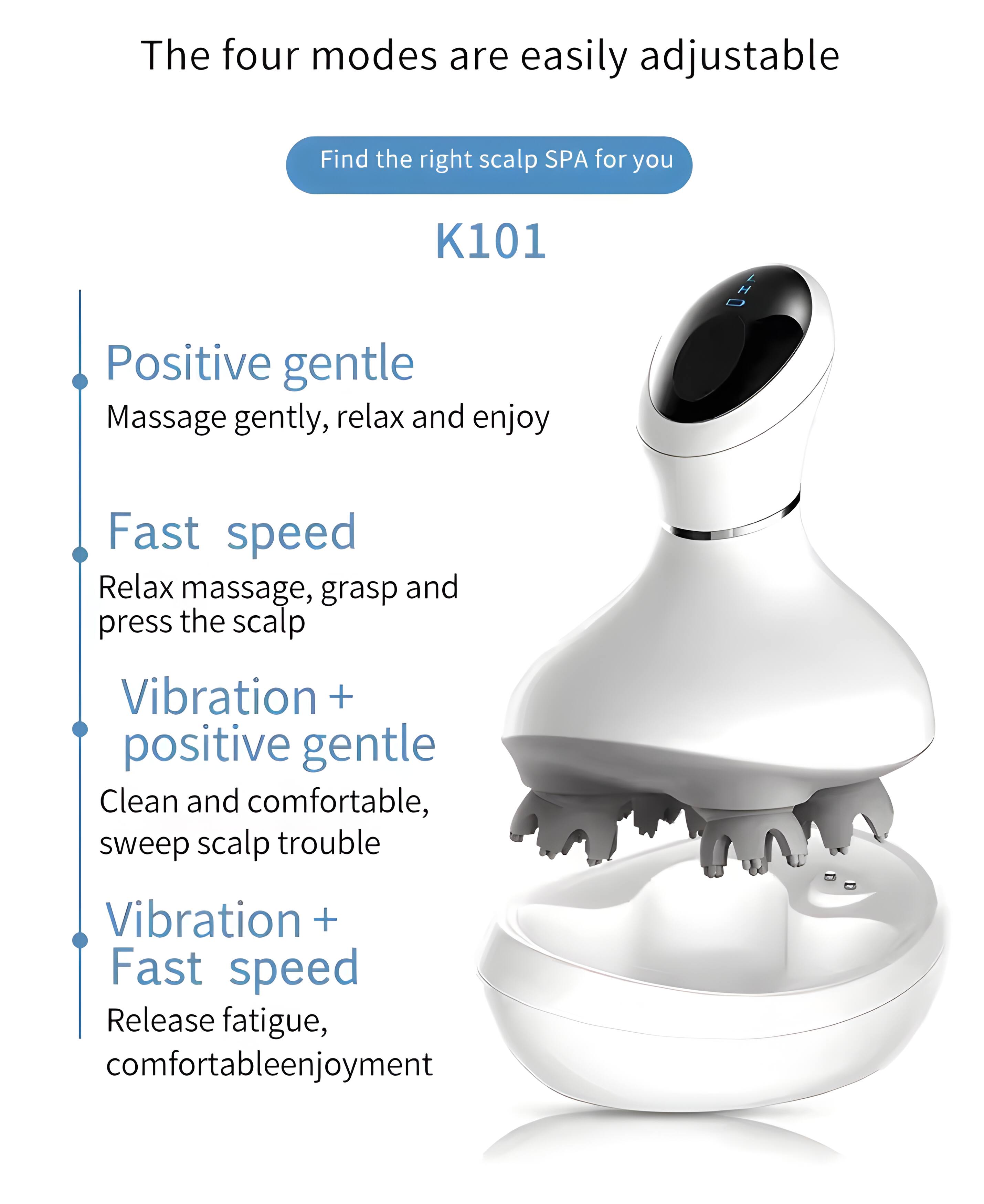 The four modes are easily adjustable

Find the right scalp SPA for you

K101

- Positive gentle
  Massage gently, relax and enjoy

- Fast speed
  Relax massage, grasp and press the scalp

- Vibration + positive gentle
  Clean and comfortable, sweep scalp trouble

- Vibration + Fast speed
  Release fatigue, comfortable enjoyment