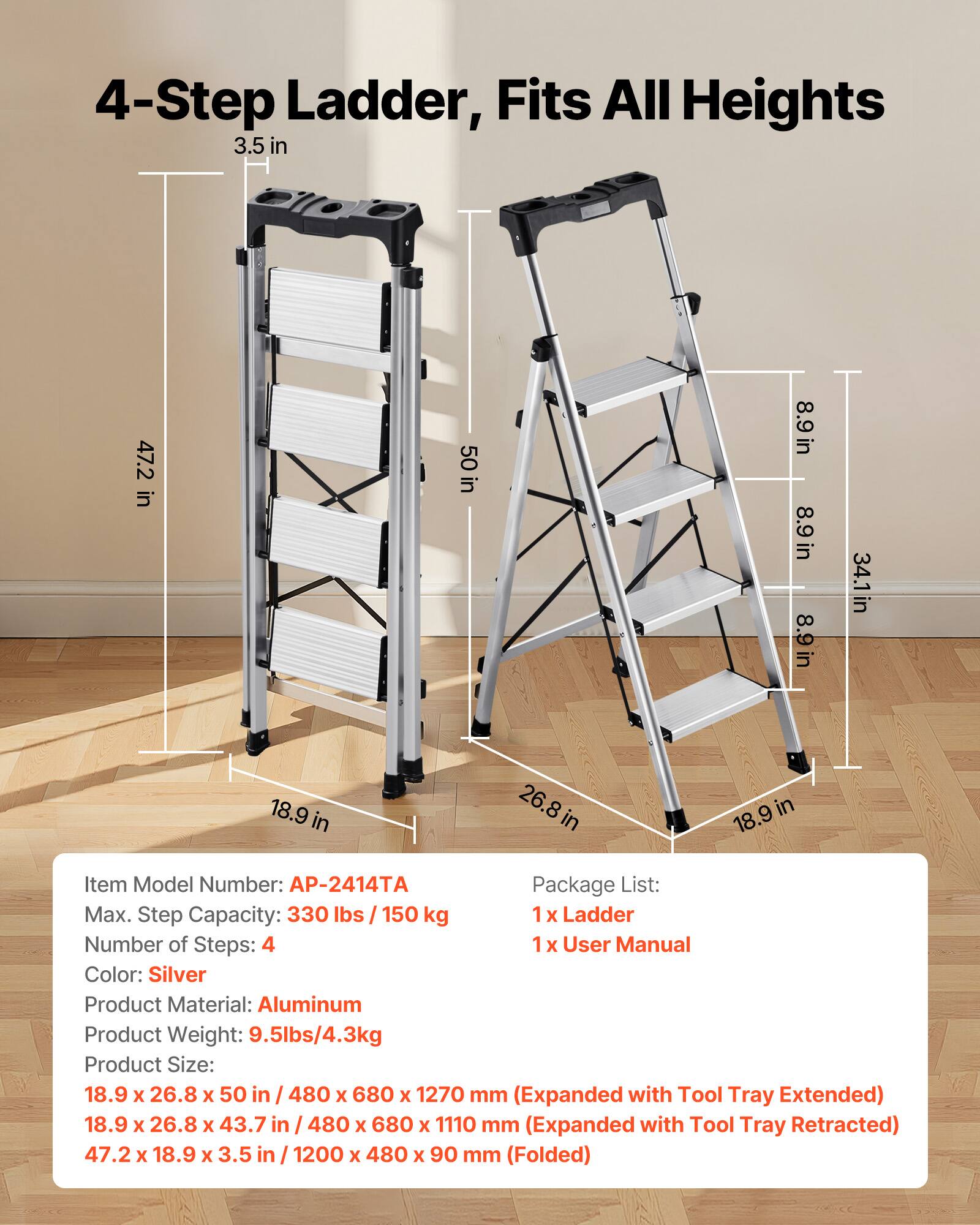 4-Step Ladder, Fits All Heights

3.5 in
47.2 in
50 in
8.9 in
8.9 in
8.9 in
34.1 in
18.9 in
26.8 in

Item Model Number: AP-2414TA
Max. Step Capacity: 330 lbs / 150 kg
Number of Steps: 4
Color: Silver
Product Material: Aluminum
Product Weight: 9.5lbs/4.3kg

Package List:
1 x Ladder
1 x User Manual

Product Size:
18.9 x 26.8 x 50 in / 480 x 680 x 1270 mm (Expanded with Tool Tray Extended)
18.9 x 26.8 x 43.7 in / 480 x 680 x 1110 mm (Expanded with Tool Tray Retracted)
47.2 x 18.9 x 3.5 in / 1200 x 480 x 90 mm (Folded)