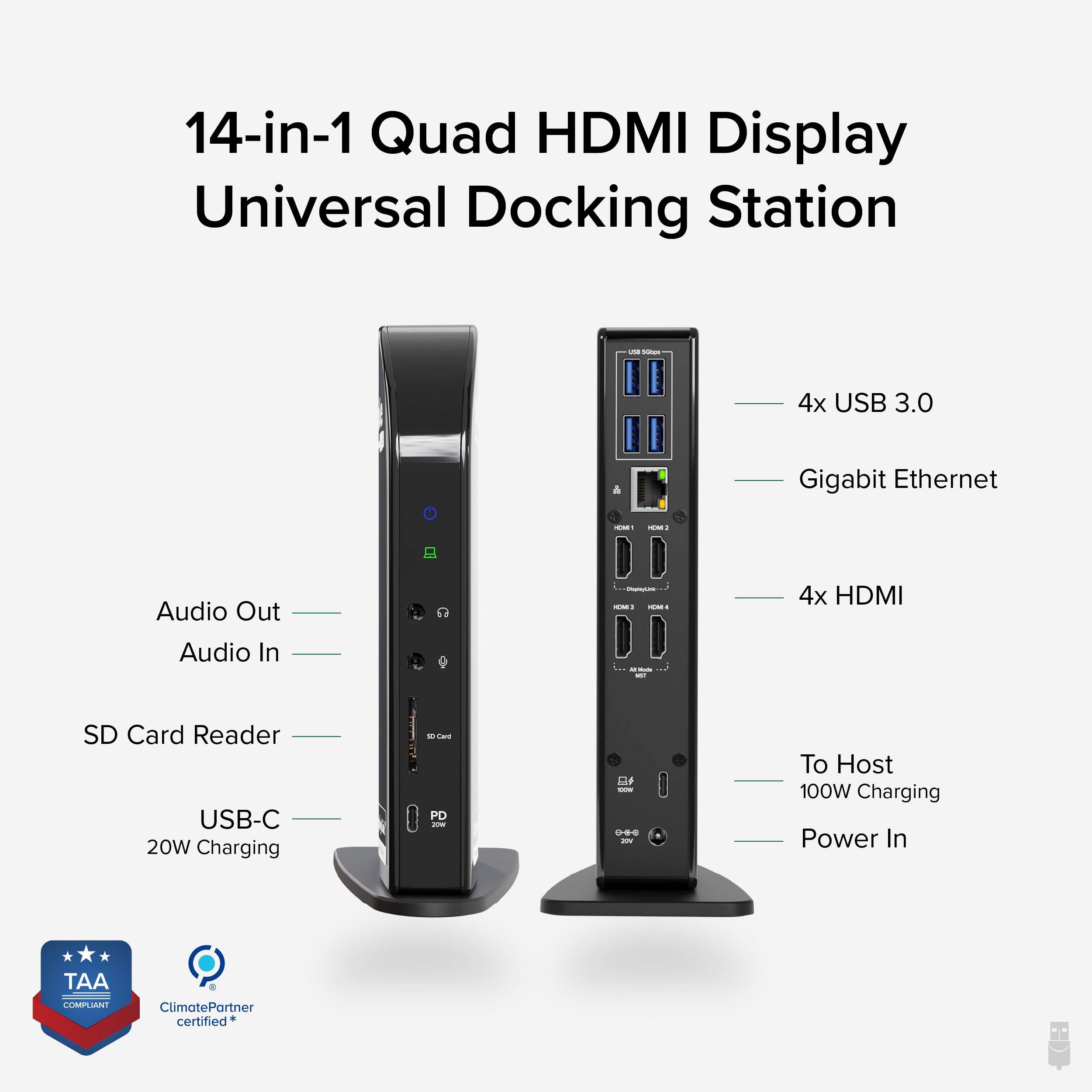 14-in-1 Quad HDMI Display Universal Docking Station - - 4x USB 3.0 & Gigabit Ethernet - - Audio Out Audio In - 4x HDMI SD Card Reader USB-C 20W Charging - - To Host 100W Charging Power In - TAA COMPLIANT ClimatePartner certified