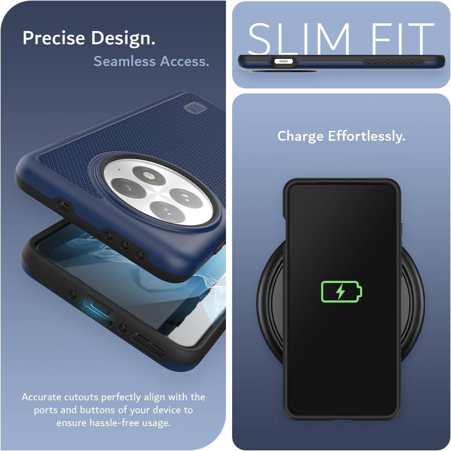 Precise Design.  
Seamless Access.  

SLIM FIT  

Charge Effortlessly.  

Accurate cutouts perfectly align with the ports and buttons of your device to ensure hassle-free usage.
