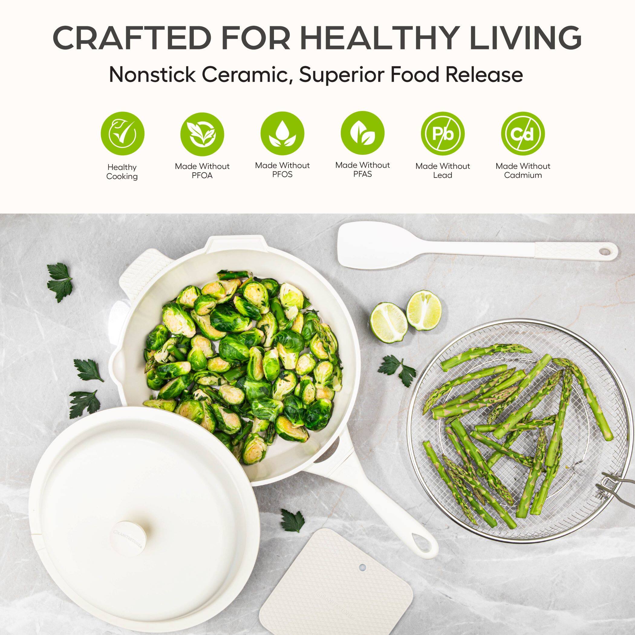 CRAFTED FOR HEALTHY LIVING  
Nonstick Ceramic, Superior Food Release  

Healthy Cooking  
Made Without PFOA  
Made Without PFOS  
Made Without PFAS  
Made Without Lead  
Made Without Cadmium