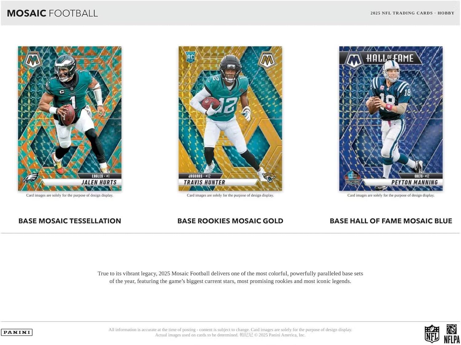 MOSAIC FOOTBALL  
2025 NFL TRADING CARDS - HOBBY  

BASE MOSAIC TESSELLATION  
BASE ROOKIES MOSAIC GOLD  
BASE HALL OF FAME MOSAIC BLUE  

JALEN HURTS  
TRAVIS HUNTER  
PEYTON MANNING  

Card images are solely for the purpose of design display.  

True to its vibrant legacy, 2025 Mosaic Football delivers one of the most colorful, powerfully paralleled base sets of the year, featuring the game's biggest current stars, most promising rookies and most iconic legends.  

All information is accurate at the time of posting - content is subject to change. Card images are solely for the purpose of design display. Actual images used on cards to be determined.  

© 2025 Panini America, Inc.  
NFL NFLPA
