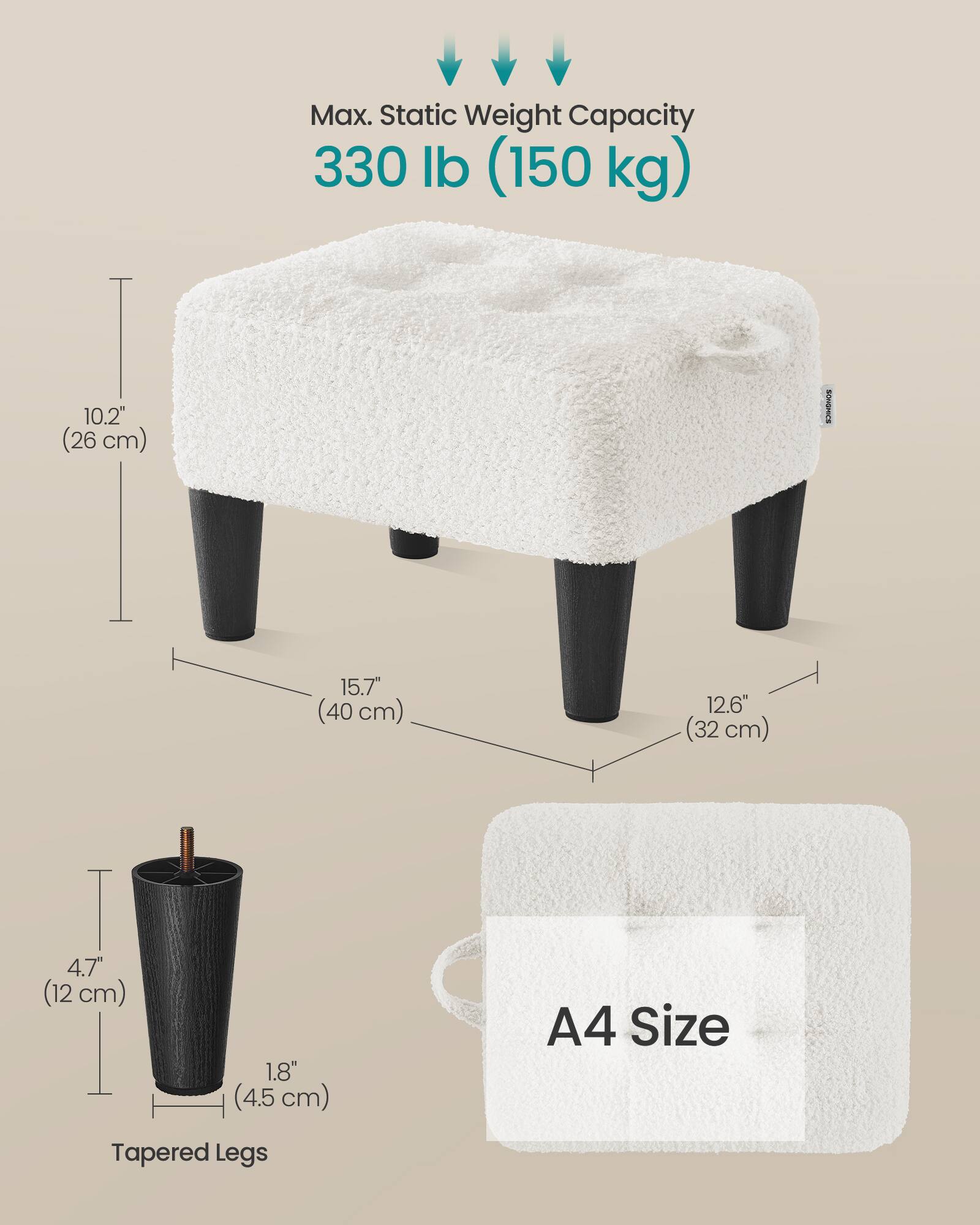 Max. Static Weight Capacity 330 lb (150 kg)  
10.2" (26 cm)  
15.7" (40 cm)  
12.6" (32 cm)  
4.7" (12 cm)  
1.8" (4.5 cm)  
A4 Size  
Tapered Legs