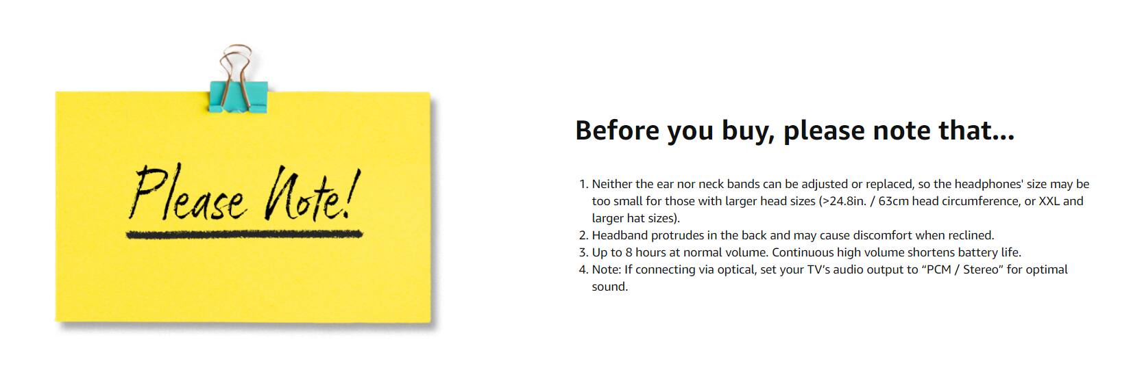 Please Note!

Before you buy, please note that...

1. Neither the ear nor neck bands can be adjusted or replaced, so the headphones size may be too small for those with larger head sizes (>24.8in. / 63cm head circumference, or XXL and larger hat sizes).
2. Headband protrudes in the back and may cause discomfort when reclined.
3. Up to 8 hours at normal volume. Continuous high volume shortens battery life.
4. Note: If connecting via optical, set your TV's audio output to "PCM / Stereo" for optimal sound.