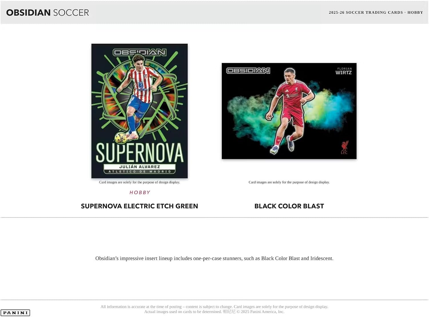OBSIDIAN SOCCER  
2025-26 SOCCER TRADING CARDS - HOBBY  

OBSIDIAN  
OBSIDIAN  
FLORIAN WIRTZ  
3  

SUPERNOVA JULIÁN ALVAREZ  
ATLETICO DE MADRID  
LFC  

Card images are solely for the purpose of design display.  
Card images 2016 solely for the purpose of design display.  
HOBBY  
SUPERNOVA ELECTRIC ETCH GREEN  
BLACK COLOR BLAST  

Obsidian's impressive insert lineup includes one-per-case stunners, such as Black Color Blast and Iridescent.  

PANINI  
All information is accurate at the time of posting. Content is subject to change. Card images are solely for the purpose of design display. Actual images used on cards to be determined. © 2025 Panini America, Inc.
