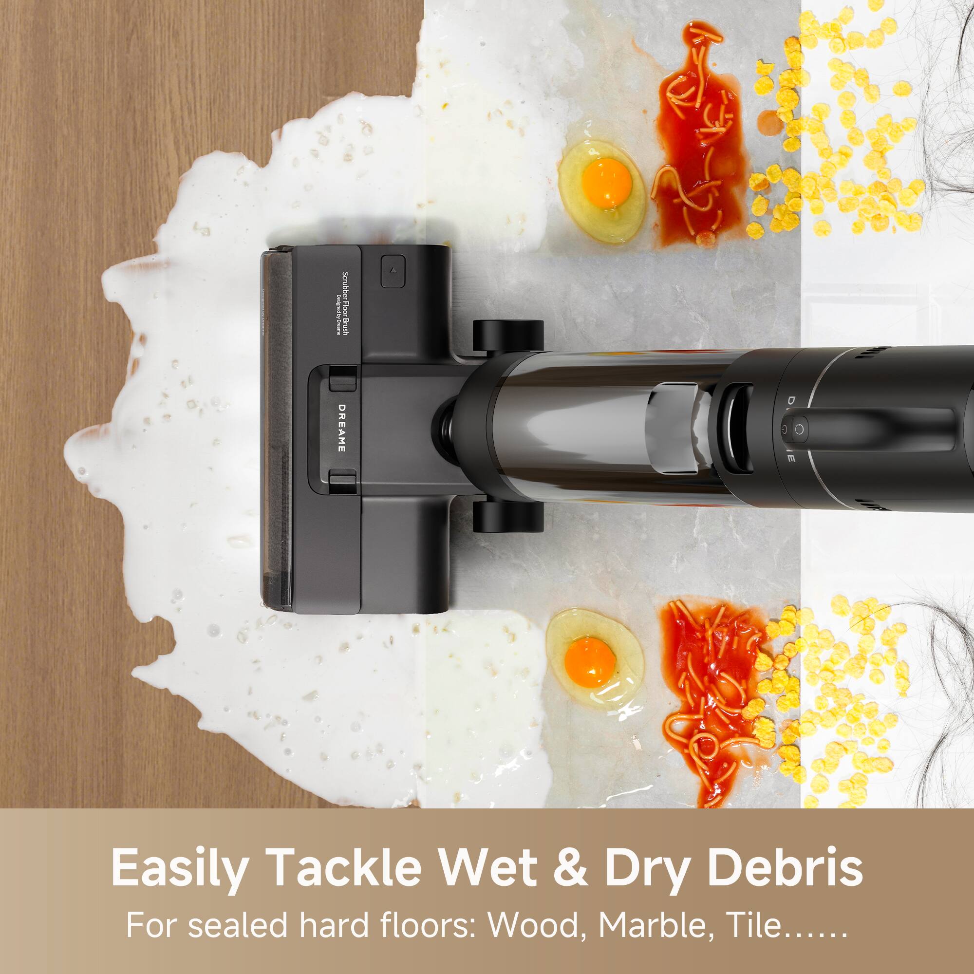 Easily Tackle Wet & Dry Debris  
For sealed hard floors: Wood, Marble, Tile.....