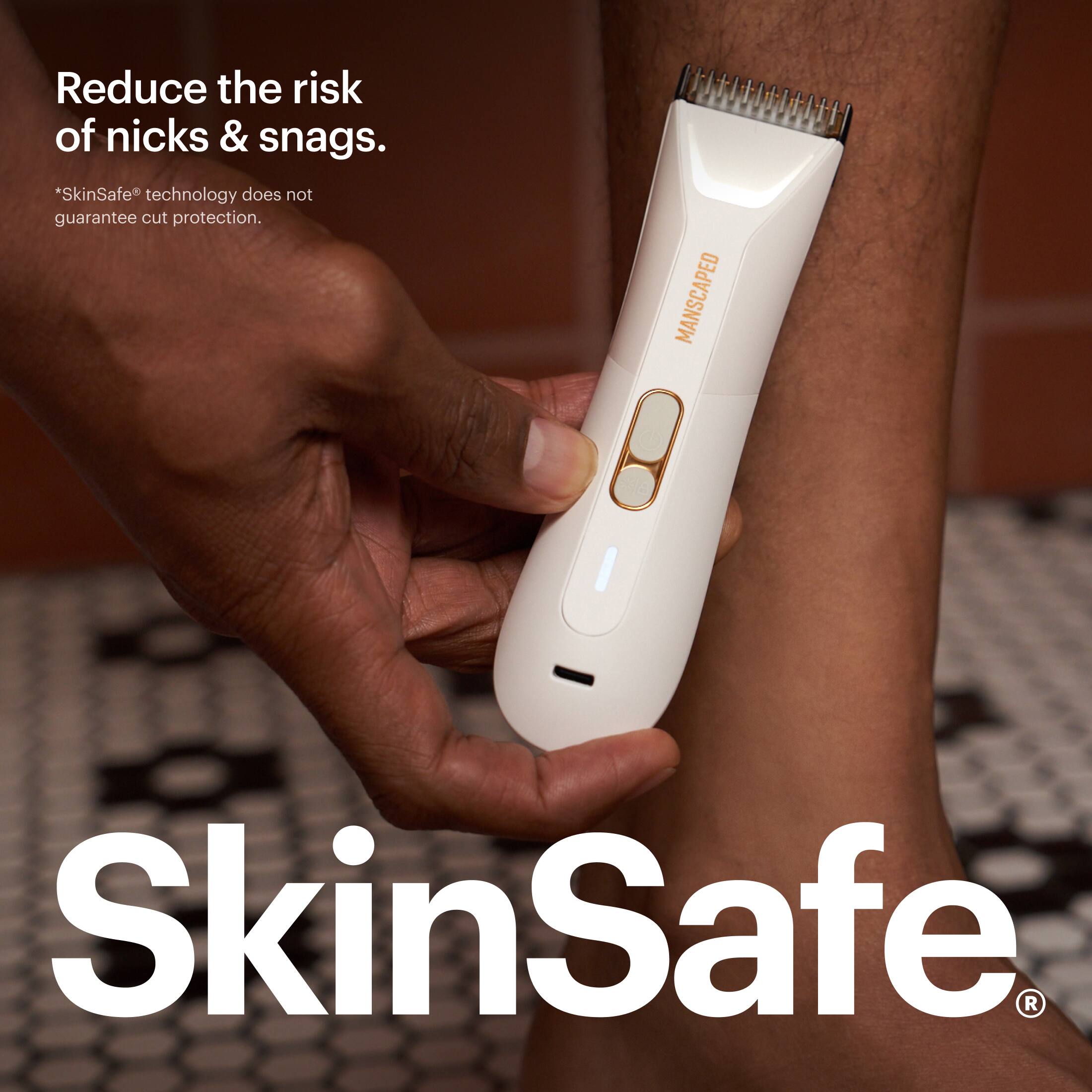 Reduce the risk of nicks & snags.  
*SkinSafe technology does not guarantee cut protection.  
MANSCAPED  
SkinSafe®
