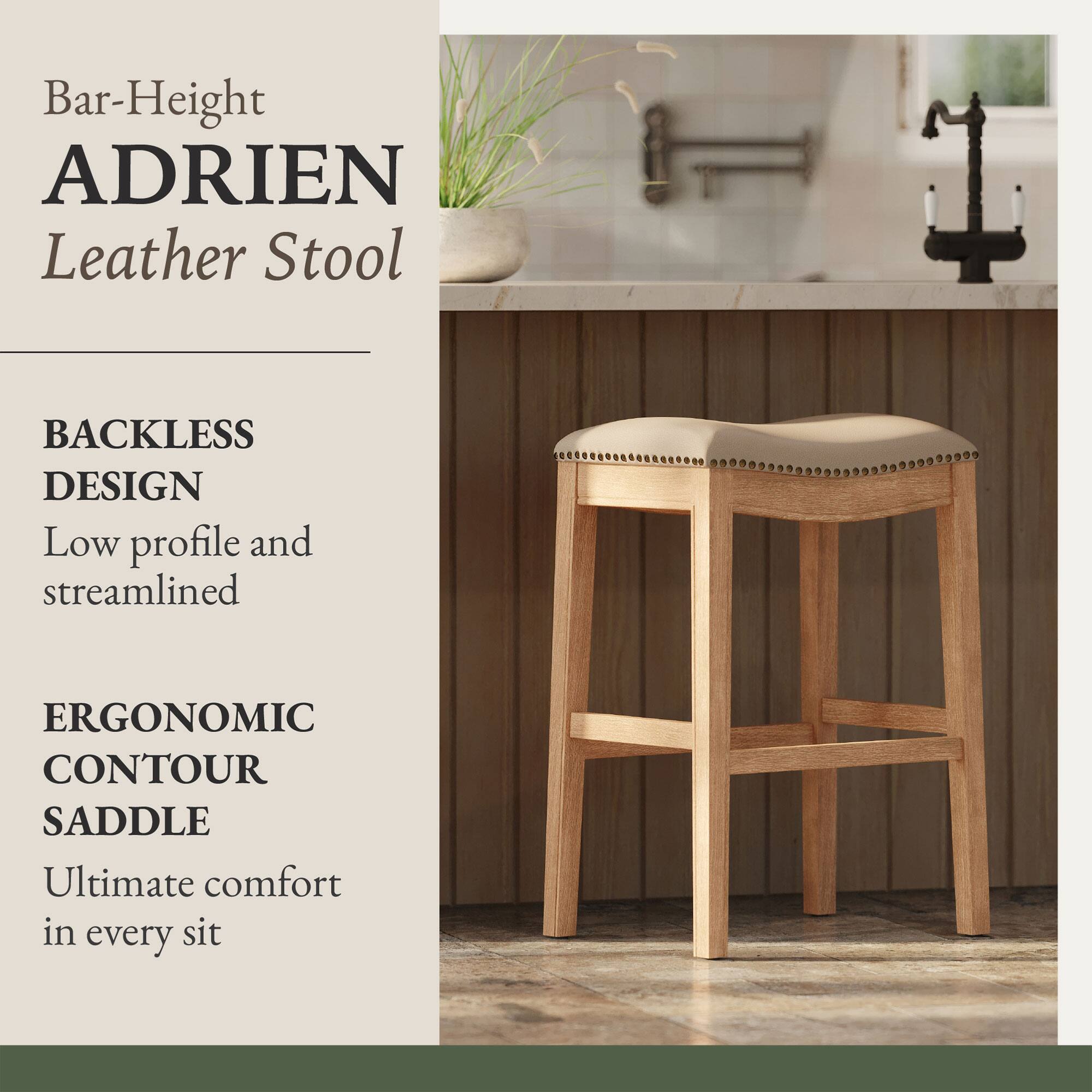 Bar-Height ADRIEN Leather Stool  
BACKLESS DESIGN  
Low profile and streamlined  
ERGONOMIC CONTOUR SADDLE  
Ultimate comfort in every sit