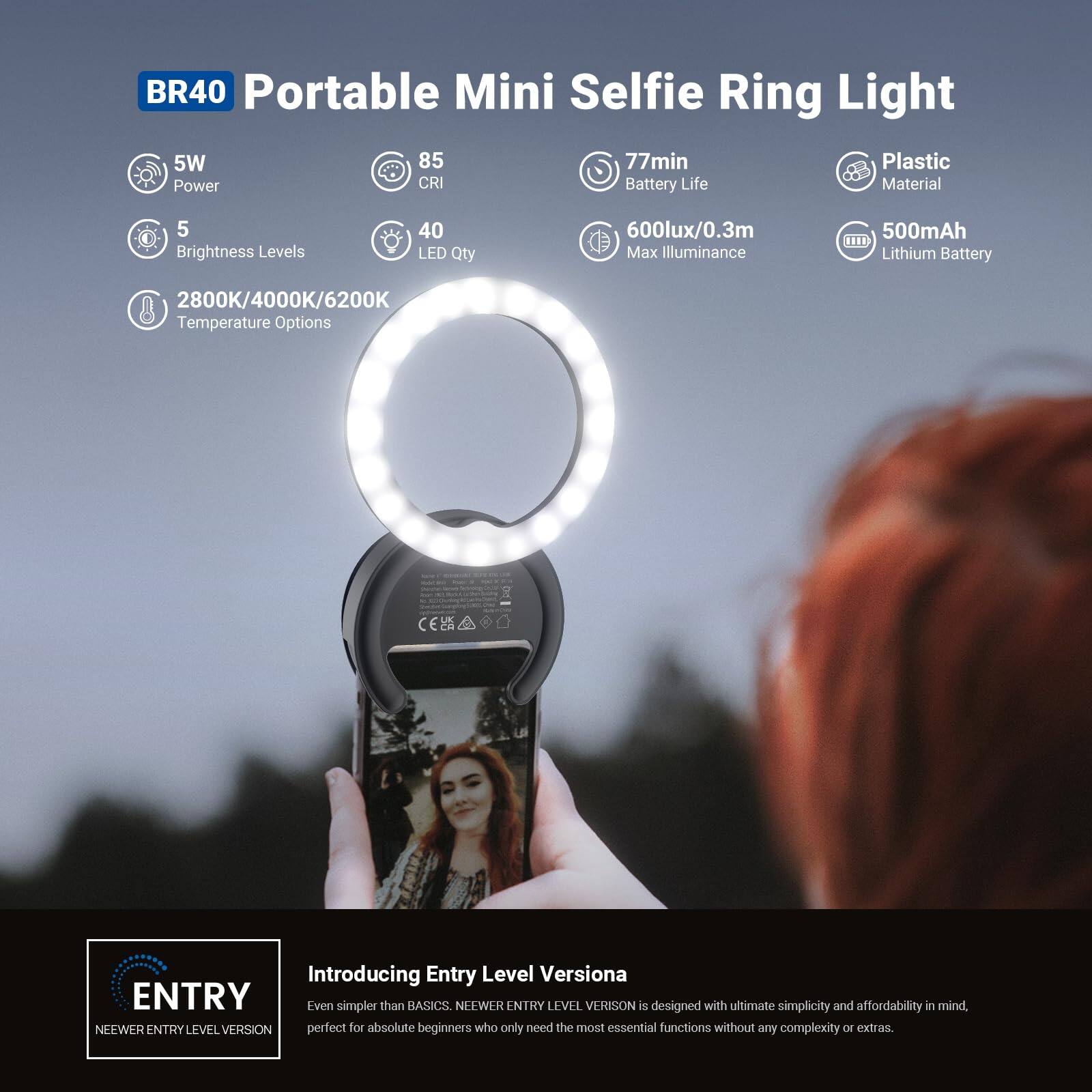 BR40 Portable Mini Selfie Ring Light

- 5W Power
- 85 CRI
- 5 Brightness Levels
- 40 LED Qty
- 2800K/4000K/6200K Temperature Options
- 77min Battery Life
- 600lux/0.3m Max Illuminance
- Plastic Material
- 500mAh Lithium Battery

Introducing Entry Level Versiona

ENTRY
NEEWER ENTRY LEVEL VERSION

Even simpler than BASICS. NEEWER ENTRY LEVEL VERSION is designed with ultimate simplicity and affordability in mind, perfect for absolute beginners who only need the most essential functions without any complexity or extras.