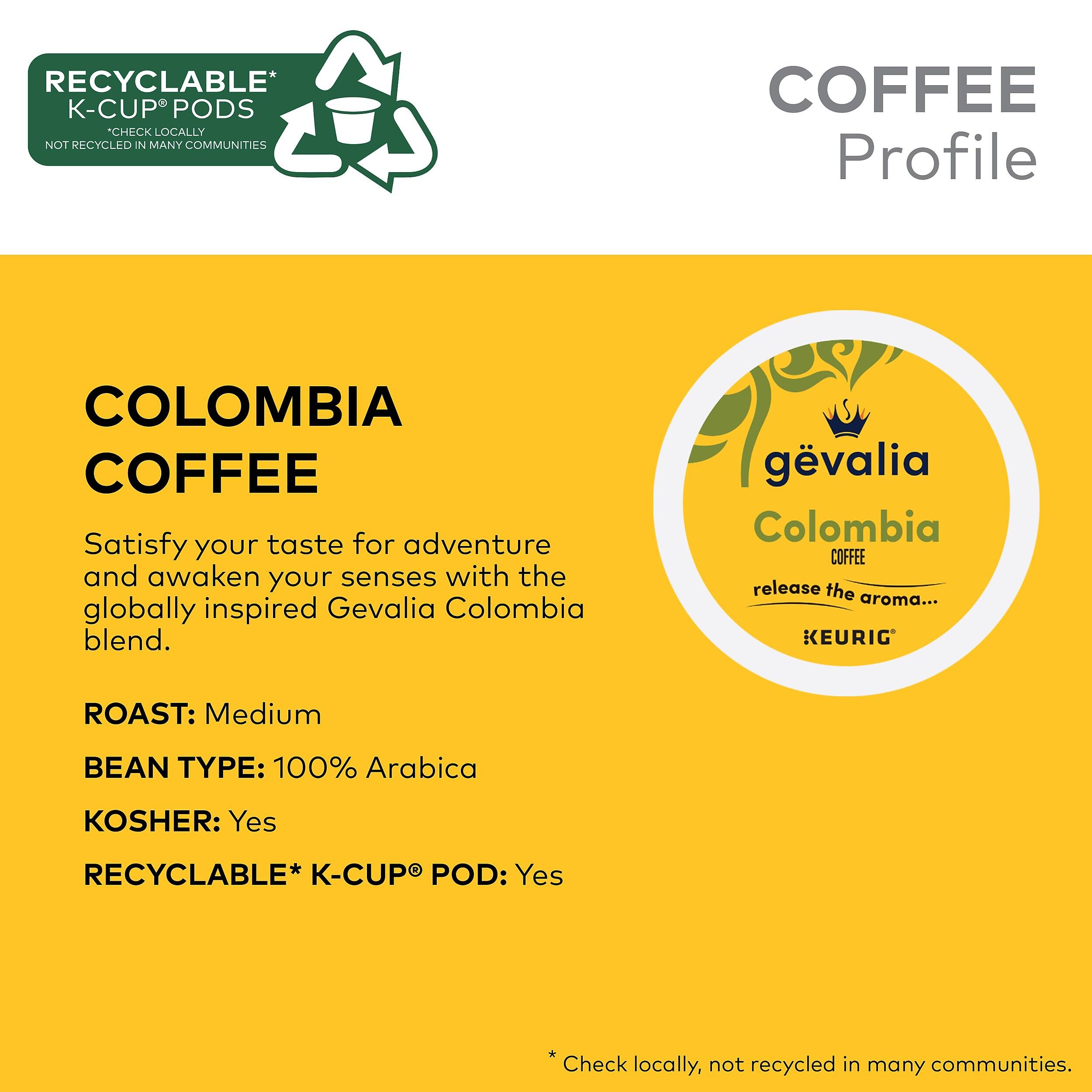 RECYCLABLE* K-CUP® PODS  
CHECK LOCALLY  
NOT RECYCLED IN MANY COMMUNITIES  

COFFEE Profile  

COLOMBIA COFFEE  

Satisfy your taste for adventure and awaken your senses with the globally inspired Gevalia Colombia blend.  

gevalia Colombia COFFEE  
release the aroma...  

KEURIG®  

ROAST: Medium  
BEAN TYPE: 100% Arabica  
KOSHER: Yes  
RECYCLABLE* K-CUP® POD: Yes  

*Check locally, not recycled in many communities.