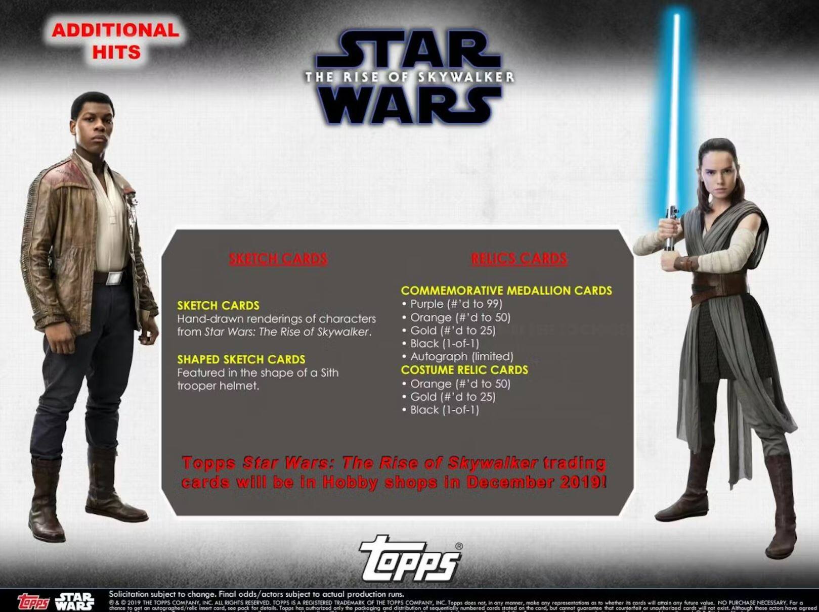 **ADDITIONAL HITS**

**STAR WARS: THE RISE OF SKYWALKER**

**SKETCH CARDS**
- Hand-drawn renderings of characters from Star Wars: The Rise of Skywalker.
- **Purple (#'d to 99)**
- **Orange (#'d to 50)**
- **Gold (#'d to 25)**
- **Black (1-of-1)**

**SHAPED SKETCH CARDS**
- Featured in the shape of a Sith trooper helmet.
- **Autograph (limited)**

**RELICS CARDS**
- **COSTUME RELIC CARDS**
  - **Orange (#'d to 50)**
  - **Gold (#'d to 25)**
  - **Black (1-of-1)**

**COMMEMORATIVE MEDALLION CARDS**
- **Purple (#'d to 99)**
- **Orange (#'d to 50)**
- **Gold (#'d to 25)**
- **Black (1-of-1)**

Topps Star Wars: The Rise of Skywalker trading cards will be in Hobby shops in December 2019!

---

**S