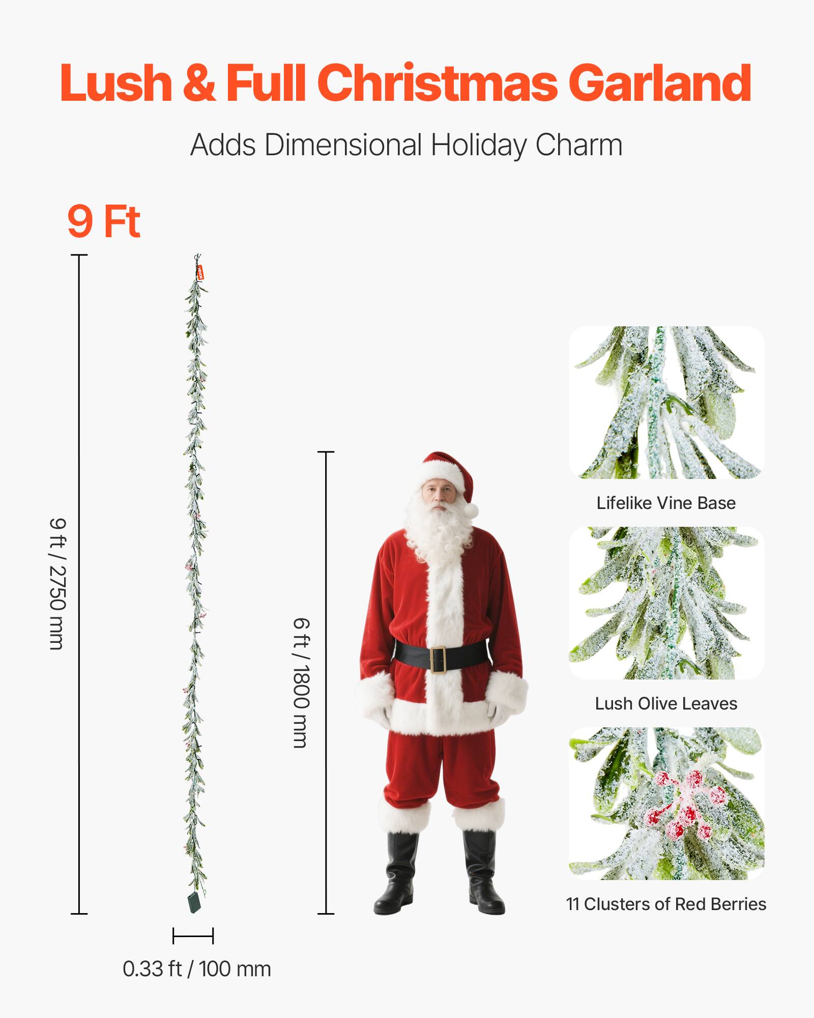 Lush & Full Christmas Garland  
Adds Dimensional Holiday Charm  

9 Ft  
9 ft / 2750 mm  

6 ft / 1800 mm  

0.33 ft / 100 mm  

Lifelike Vine Base  
Lush Olive Leaves  
11 Clusters of Red Berries