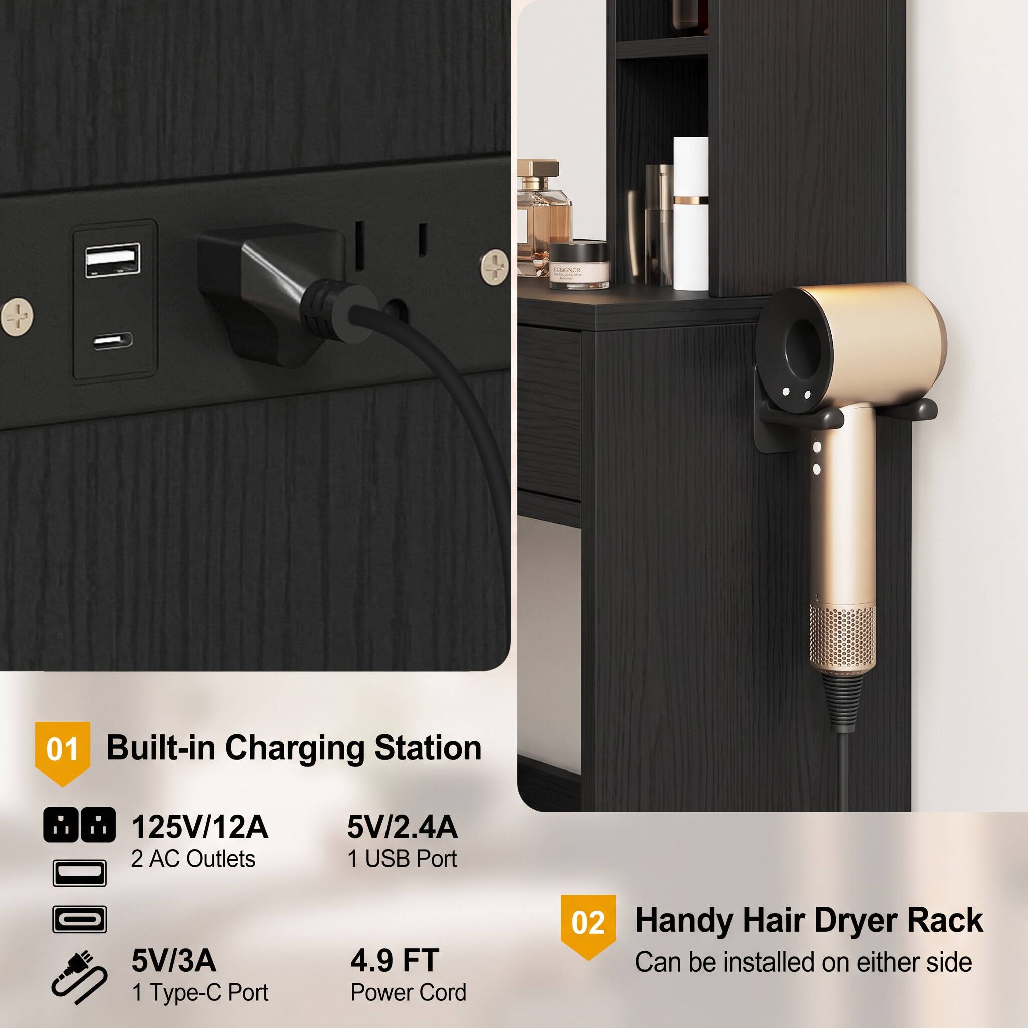 01 Built-in Charging Station  
125V/12A 2 AC Outlets  
5V/2.4A 1 USB Port  
5V/3A 1 Type-C Port  
4.9 FT Power Cord  

02 Handy Hair Dryer Rack  
Can be installed on either side