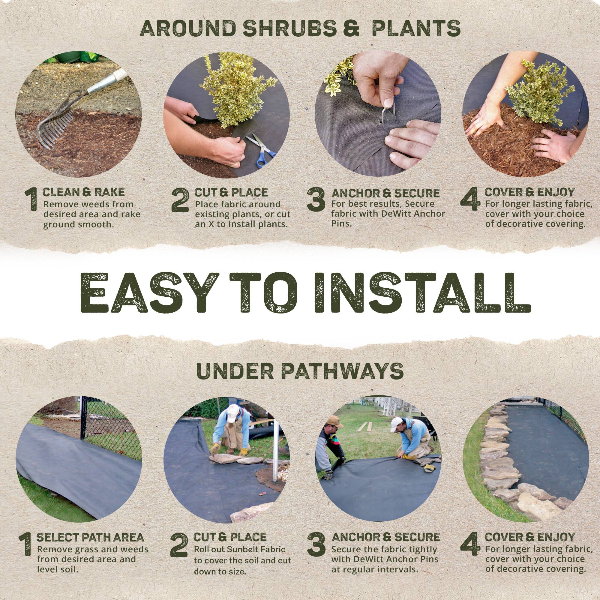 AROUND SHRUBS & PLANTS

1. CLEAN & RAKE
   Remove weeds from desired area and rake ground smooth.

2. CUT & PLACE
   Place fabric around existing plants, or cut an X to install plants.

3. ANCHOR & SECURE
   For best results, secure fabric with DeWitt Anchor Pins.

4. COVER & ENJOY
   For longer lasting fabric, cover with your choice of decorative covering.

EASY TO INSTALL

UNDER PATHWAYS

1. SELECT PATH AREA
   Remove grass and weeds from desired area and level soil.

2. CUT & PLACE
   Roll out Sunbelt Fabric to cover the soil and cut down to size.

3. ANCHOR & SECURE
   Secure the fabric tightly with DeWitt Anchor Pins at regular intervals.

4. COVER & ENJOY
   For longer lasting fabric, cover with your choice of decorative covering.