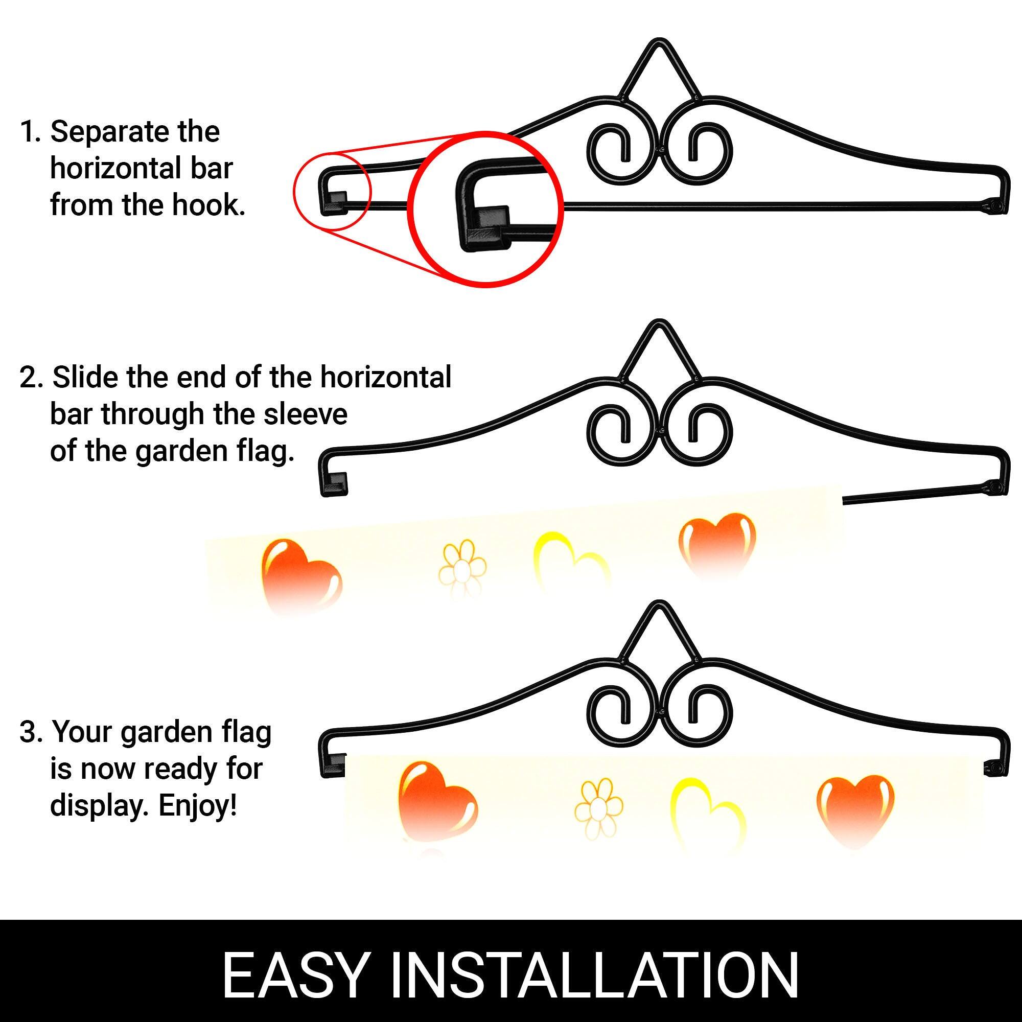 1. Separate the horizontal bar from the hook.

2. Slide the end of the horizontal bar through the sleeve of the garden flag.

3. Your garden flag is now ready for display. Enjoy!

EASY INSTALLATION