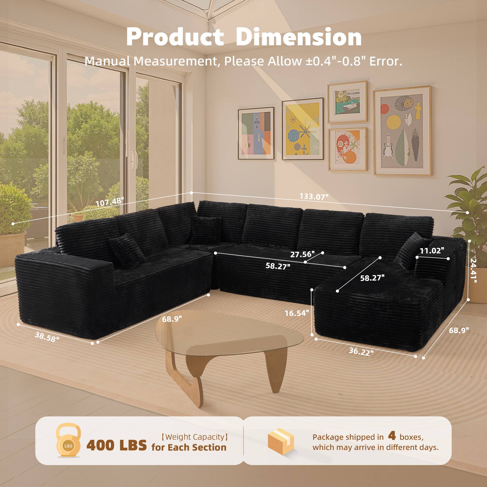 Product Dimension  
Manual Measurement, Please Allow ±0.4"-0.8" Error.  

107.48"  
133.07"  
27.56"  
58.27"  
58.27"  
11.02"  
24.41"  
38.58"  
68.9"  
16.54"  
36.22"  
68.9"  

[Weight Capacity]  
400 LBS for Each Section  

Package shipped in 4 boxes, which may arrive in different days.