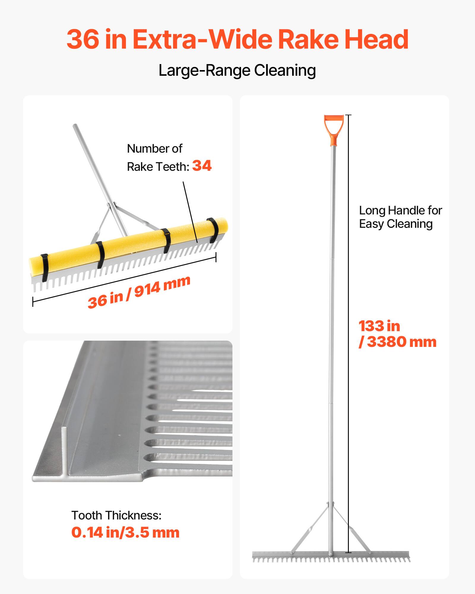 36 in Extra-Wide Rake Head  
Large-Range Cleaning  

Number of Rake Teeth: 34  
36 in / 914 mm  

Long Handle for Easy Cleaning  
133 in / 3380 mm  

Tooth Thickness: 0.14 in / 3.5 mm