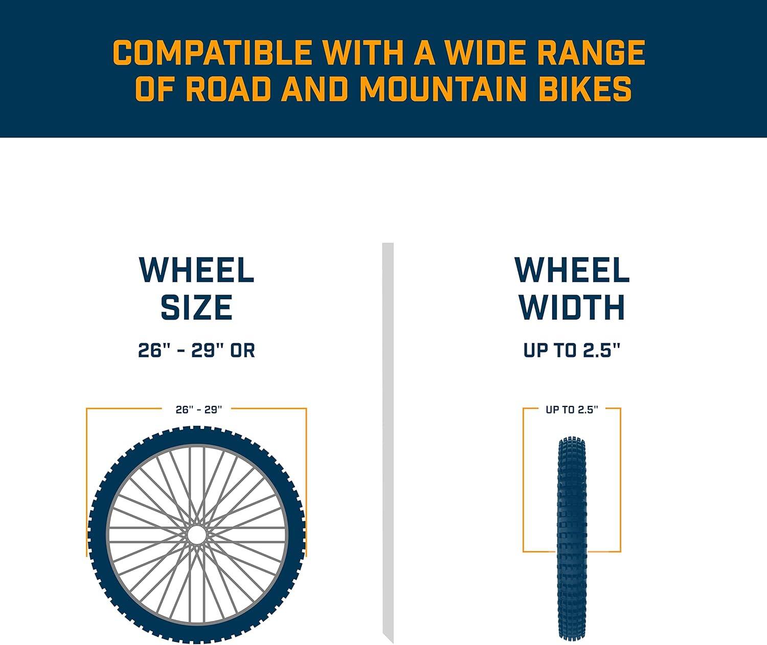 COMPATIBLE WITH A WIDE RANGE OF ROAD AND MOUNTAIN BIKES

WHEEL SIZE: 26" - 29"

WHEEL WIDTH: UP TO 2.5"