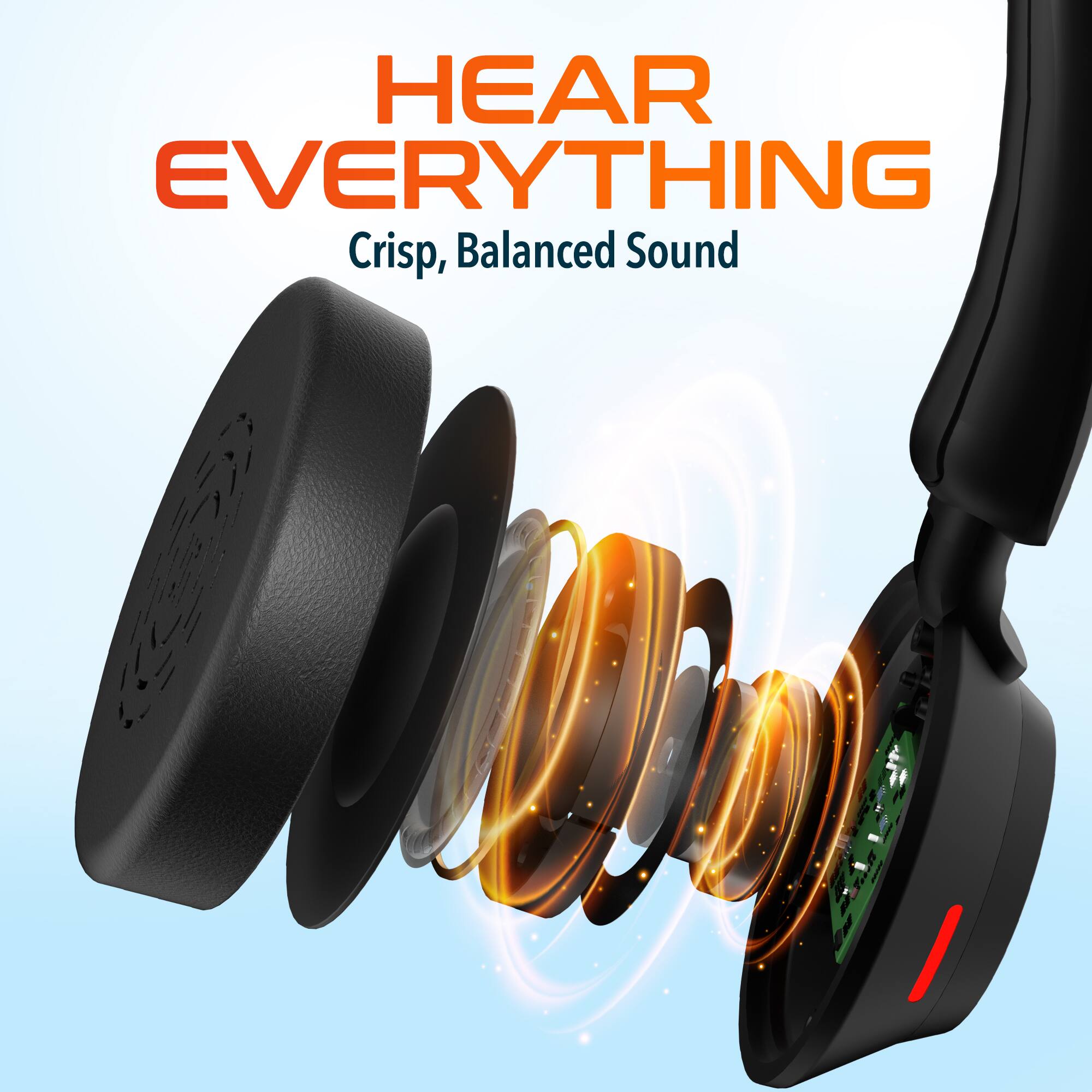 HEAR EVERYTHING  
Crisp, Balanced Sound