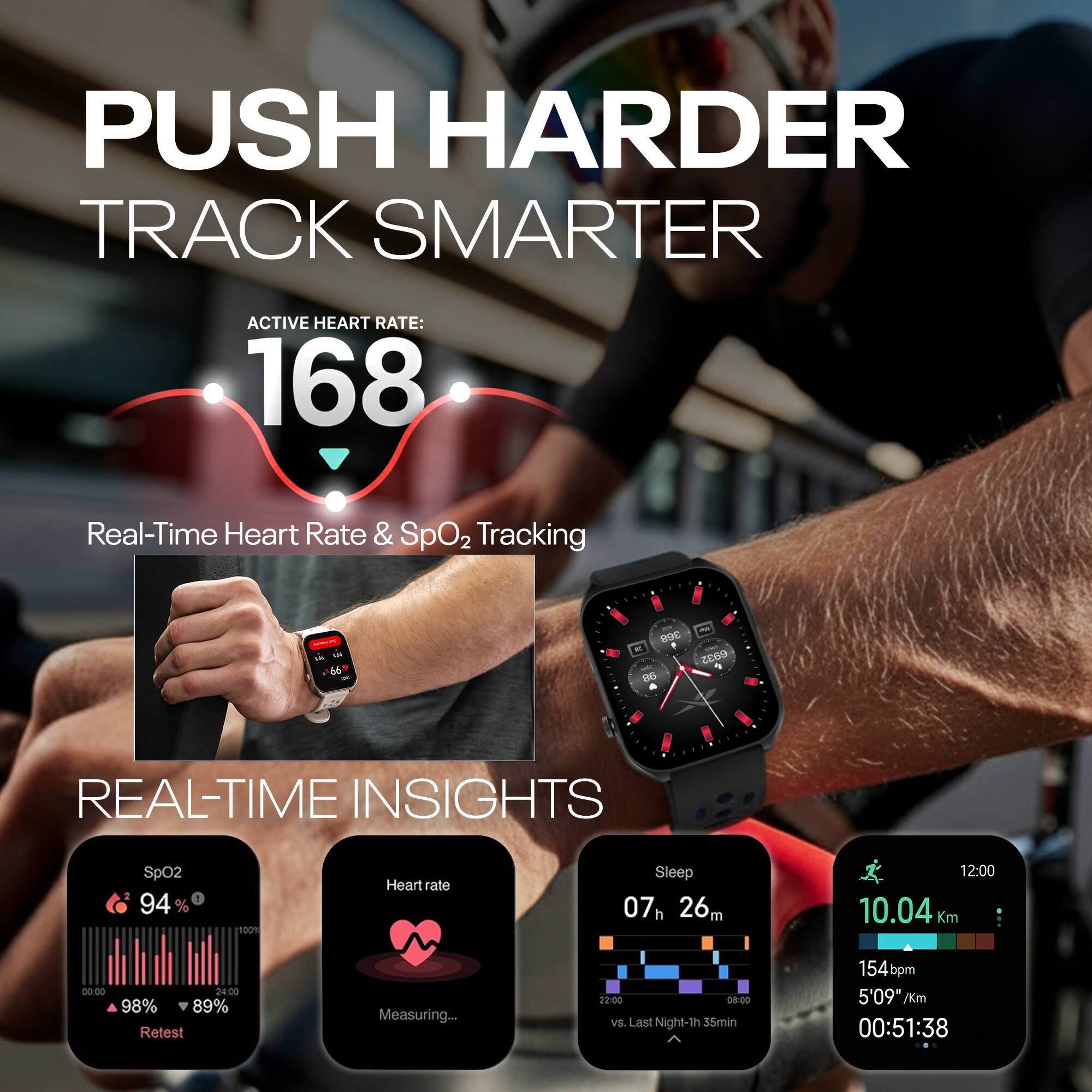 PUSH HARDER  
TRACK SMARTER  

ACTIVE HEART RATE: 168  

Real-Time Heart Rate & SpO2 Tracking  

REAL-TIME INSIGHTS  

SpO2: 94%  
Heart rate: Measuring...  
Sleep: 07h 26m  
10.04 Km  
154bpm  
5'09" /Km  
00:51:38