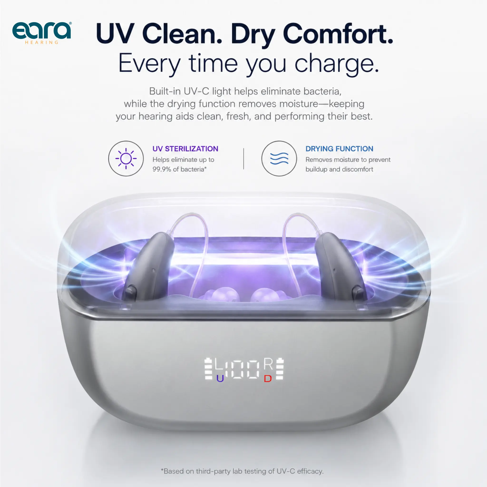 eara UV Clean. Dry Comfort. Every time you charge.  
Built-in UV-C light helps eliminate bacteria, while the drying function removes moisture—keeping your hearing aids clean, fresh, and performing their best.  
UV STERILIZATION Helps eliminate up to 99.9% of bacteria*  
DRYING FUNCTION Removes moisture to prevent buildup and discomfort  
*Based on third-party lab testing of UV-C efficacy.