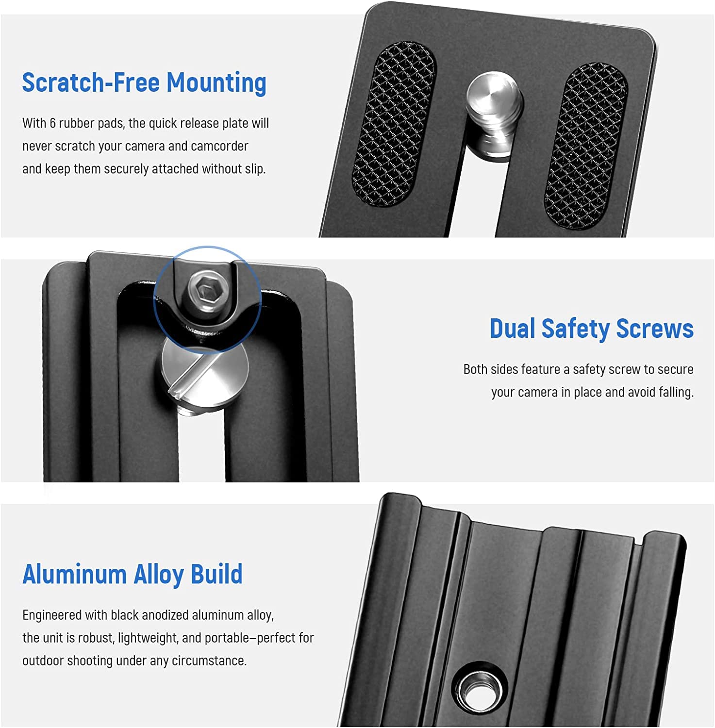 Scratch-Free Mounting  
With 6 rubber pads, the quick release plate will never scratch your camera and camcorder and keep them securely attached without slip.

Dual Safety Screws  
Both sides feature a safety screw to secure your camera in place and avoid falling.

Aluminum Alloy Build  
Engineered with black anodized aluminum alloy, the unit is robust, lightweight, and portable—perfect for outdoor shooting under any circumstance.