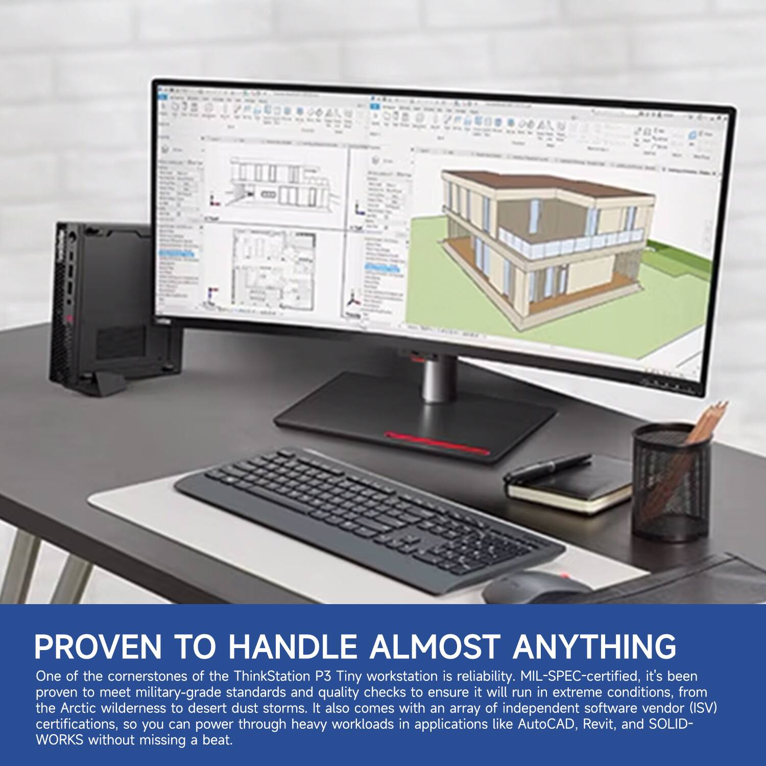 PROVEN TO HANDLE ALMOST ANYTHING

One of the cornerstones of the ThinkStation P3 Tiny workstation is reliability. MIL-SPEC-certified, it's been proven to meet military-grade standards and quality checks to ensure it will run in extreme conditions, from the Arctic wilderness to desert dust storms. It also comes with an array of independent software vendor (ISV) certifications, so you can power through heavy workloads in applications like AutoCAD, Revit, and SOLIDWORKS without missing a beat.