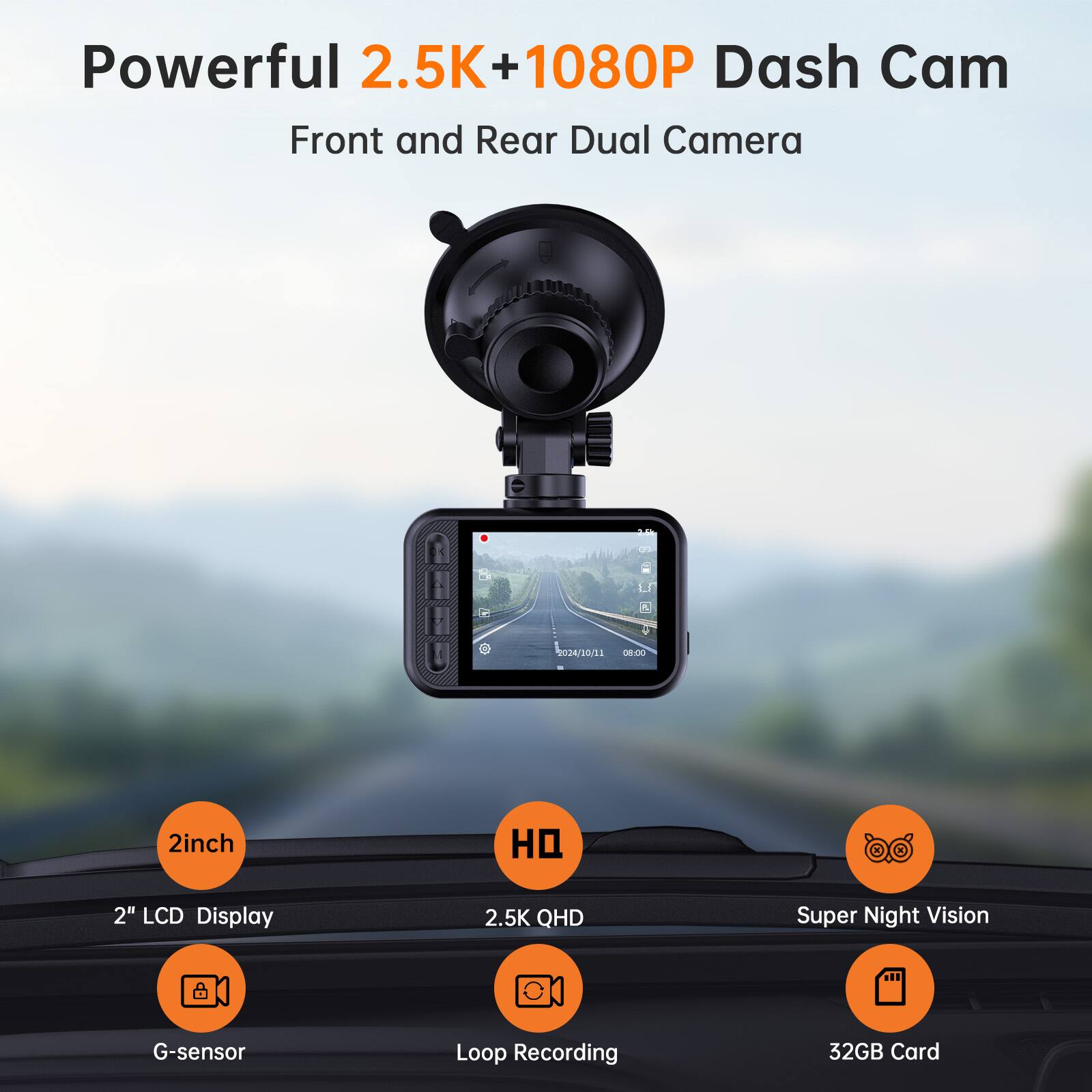 Powerful 2.5K + 1080P Dash Cam Front and Rear Dual Camera

2inch
2" LCD Display
2.5K QHD
Super Night Vision
G-sensor
Loop Recording
32GB Card