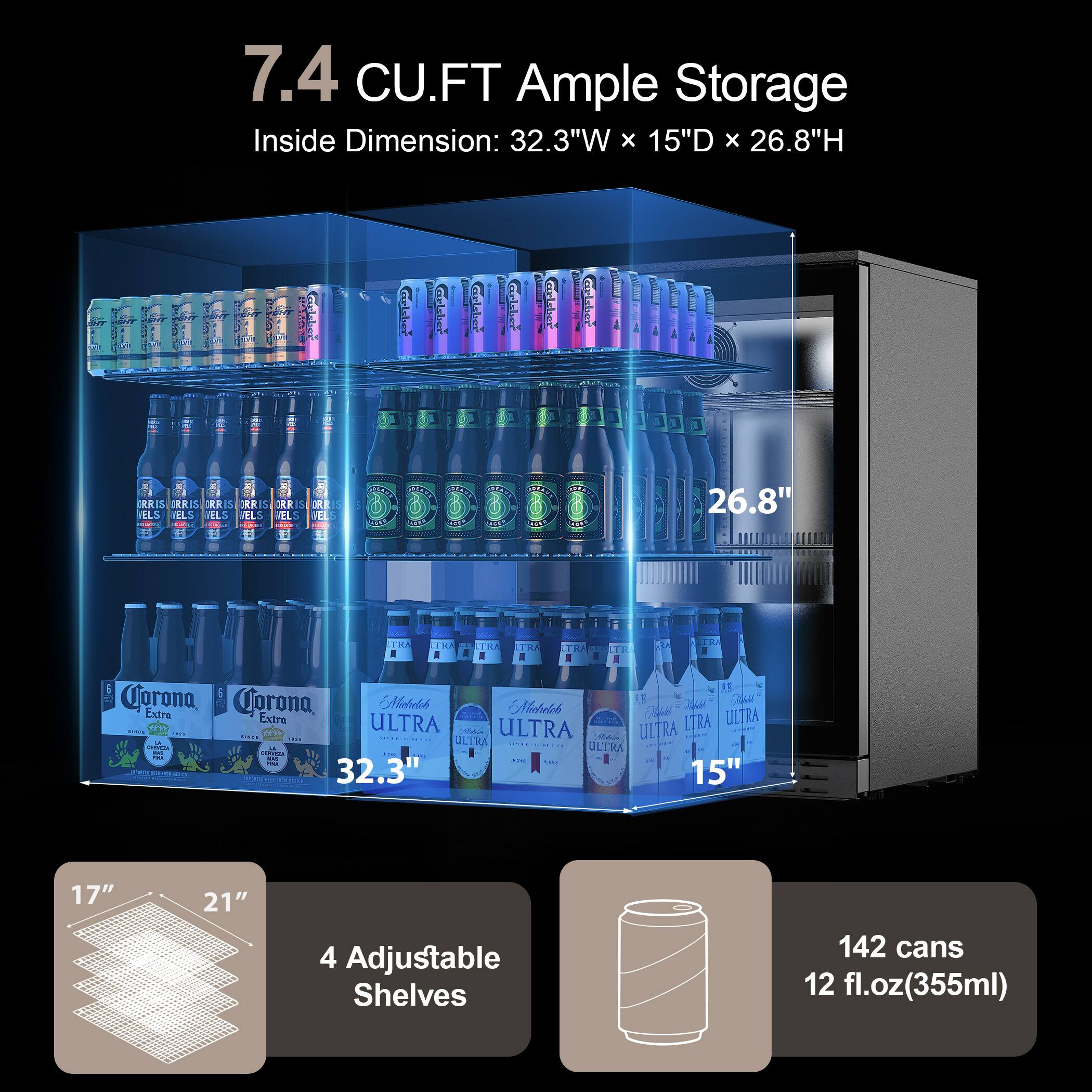 7.4 CU.FT Ample Storage  
Inside Dimension: 32.3"W x 15"D x 26.8"H  

4 Adjustable Shelves  
142 cans 12 fl.oz(355ml)